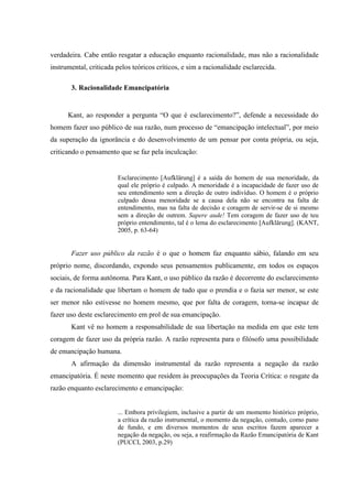 verdadeira. Cabe então resgatar a educação enquanto racionalidade, mas não a racionalidade
instrumental, criticada pelos teóricos críticos, e sim a racionalidade esclarecida.
3. Racionalidade Emancipatória
Kant, ao responder a pergunta “O que é esclarecimento?”, defende a necessidade do
homem fazer uso público de sua razão, num processo de “emancipação intelectual”, por meio
da superação da ignorância e do desenvolvimento de um pensar por conta própria, ou seja,
criticando o pensamento que se faz pela inculcação:
Esclarecimento [Aufklärung] é a saída do homem de sua menoridade, da
qual ele próprio é culpado. A menoridade é a incapacidade de fazer uso de
seu entendimento sem a direção de outro indivíduo. O homem é o próprio
culpado dessa menoridade se a causa dela não se encontra na falta de
entendimento, mas na falta de decisão e coragem de servir-se de si mesmo
sem a direção de outrem. Sapere aude! Tem coragem de fazer uso de teu
próprio entendimento, tal é o lema do esclarecimento [Aufklärung]. (KANT,
2005, p. 63-64)
Fazer uso público da razão é o que o homem faz enquanto sábio, falando em seu
próprio nome, discordando, expondo seus pensamentos publicamente, em todos os espaços
sociais, de forma autônoma. Para Kant, o uso público da razão é decorrente do esclarecimento
e da racionalidade que libertam o homem de tudo que o prendia e o fazia ser menor, se este
ser menor não estivesse no homem mesmo, que por falta de coragem, torna-se incapaz de
fazer uso deste esclarecimento em prol de sua emancipação.
Kant vê no homem a responsabilidade de sua libertação na medida em que este tem
coragem de fazer uso da própria razão. A razão representa para o filósofo uma possibilidade
de emancipação humana.
A afirmação da dimensão instrumental da razão representa a negação da razão
emancipatória. É neste momento que residem às preocupações da Teoria Crítica: o resgate da
razão enquanto esclarecimento e emancipação:
... Embora privilegiem, inclusive a partir de um momento histórico próprio,
a crítica da razão instrumental, o momento da negação, contudo, como pano
de fundo, e em diversos momentos de seus escritos fazem aparecer a
negação da negação, ou seja, a reafirmação da Razão Emancipatória de Kant
(PUCCI, 2003, p.29)
 