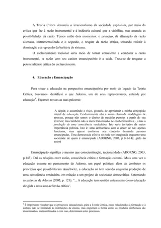 A Teoria Crítica denuncia o irracionalismo da sociedade capitalista, por meio da
crítica que faz à razão instrumental e à indústria cultural que a viabiliza, mas anuncia as
possibilidades da razão. Temos então dois momentos: o primeiro, da afirmação da razão
alienada, instrumentalizada e o segundo, o resgate da razão crítica, tentando resistir à
dominação e à repressão da barbárie do sistema.
O esclarecimento racional seria meio de tornar consciente e combater a razão
instrumental. A razão com seu caráter emancipatório é a saída. Trata-se de resgatar a
potencialidade crítica do esclarecimento.
4. Educação e Emancipação
Para situar a educação na perspectiva emancipatória por meio do legado da Teoria
Crítica, buscamos identificar o que Adorno, um de seus representantes, entende por
educação6
. Façamos nossas as suas palavras:
A seguir, e assumindo o risco, gostaria de apresentar a minha concepção
inicial de educação. Evidentemente não a assim chamada modelagem de
pessoas, porque não temos o direito de modelar pessoas a partir do seu
exterior; mas também não a mera transmissão de conhecimentos (...) mas a
produção de uma consciência verdadeira. Isto seria inclusive da maior
importância política. Isto é: uma democracia com o dever de não apenas
funcionar, mas operar conforme seu conceito demanda pessoas
emancipadas. Uma democracia efetiva só pode ser imaginada enquanto uma
sociedade de quem é emancipado (ADORNO, 2003, p.141-142, grifo do
autor)
Emancipação significa o mesmo que conscientização, racionalidade (ADORNO, 2003,
p.143). Daí as relações entre razão, consciência crítica e formação cultural. Mais uma vez a
educação assume no pensamento de Adorno, um papel político: além de combater os
princípios que possibilitaram Auschwitz, a educação só tem sentido enquanto produção de
uma consciência verdadeira, em relação a um projeto de sociedade democrática. Retomando
as palavras de Adorno (2003, p. 121): “... A educação tem sentido unicamente como educação
dirigida a uma auto-reflexão crítica”.
6
É importante ressaltar que os processos educacionais, para a Teoria Crítica, estão relacionados à formação e à
cultura, não se limitando às instituições de ensino, mas englobam a forma como os produtos simbólicos são
disseminados, mercantilizados e com isso, determinam estes processos.
 