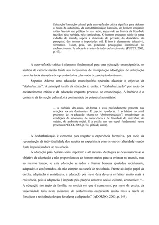 Educação/formação cultural pela auto-reflexão crítica significa para Adorno
a busca da autonomia, da autodeterminação kantiana, do homem enquanto
sábio fazendo uso público de sua razão, superando os limites da liberdade
trazidos pela barbárie, pela semicultura. O homem enquanto sábio se torna
cidadão do mundo, supera a dimensão do privado, do doméstico, do
paroquial, das normas e imposições mil. E isso é plenamente educativo,
formativo. Existe, pois, um potencial pedagógico inestimável no
esclarecimento. A educação é antes de tudo esclarecimento. (PUCCI, 2003,
p. 47).
A auto-reflexão crítica é elemento fundamental para uma educação emancipatória, no
sentido de esclarecimento frente aos mecanismos de manipulação ideológica, de deturpação
em relação às situações de opressão dadas pelo modo de produção dominante.
Segundo Adorno uma educação emancipatória necessita alcançar o objetivo de
“desbarbarizar”. A principal tarefa da educação é, então, a “desbarbarização” por meio do
esclarecimento crítico e da educação enquanto processo de emancipação. A barbárie é o
contrário da formação cultural, é a continuidade do potencial autoritário:
... a barbárie des-educa, de-forma e está profundamente presente nas
relações sociais dominantes. É preciso re-educar. E o básico no atual
processo de re-educação chama-se “desbarbarização”: restabelecer as
condições de autonomia, de consciência e de liberdade do indivíduo, do
sujeito, do ambiente social. E a escola tem um papel fundamental nesse
processo (PUCCI, 2003, p. 50, grifo do autor).
A desbarbarização é elemento para resgatar a experiência formativa, por meio da
reconstrução da individualidade dos sujeitos na experiência com os outros (alteridade) sendo
fonte impulsionadora de resistência.
A educação para Adorno seria impotente e até mesmo ideológica se desconsiderasse o
objetivo de adaptação e não proporcionasse ao homem meios para se orientar no mundo, mas
ao mesmo tempo, se esta educação se reduz a formar homens ajustados socialmente,
adaptados e conformados, ela não cumpre sua tarefa de resistência. Frente ao duplo papel da
escola, adaptação e resistência, a educação por meio dela deveria enfatizar muito mais a
resistência, pois a adaptação é imposta pelo próprio contexto social, cultural, econômico: “...
A educação por meio da família, na medida em que é consciente, por meio da escola, da
universidade teria neste momento de conformismo onipresente muito mais a tarefa de
fortalecer a resistência do que fortalecer a adaptação.” (ADORNO, 2003, p. 144).
 