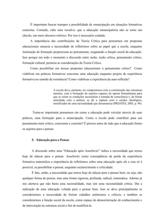 É importante buscar transpor a possibilidade de emancipação em situações formativas
concretas. Contudo, cabe uma ressalva: que a educação emancipatória não se torne um
chavão, um mero discurso retórico. Por isso é necessário cuidado.
A importância das contribuições da Teoria Crítica para pensarmos em propostas
educacionais anuncia a necessidade de refletirmos sobre ao papel que a escola, enquanto
instituição de formação proporciona ao pensamento, resgatando a função social da educação.
Isso porque em todo o momento a discussão entre razão, razão crítica, pensamento crítico,
formação cultural, permeia as considerações da Teoria Crítica.
Como possibilitar em nossas propostas educacionais o pensamento crítico? Como
viabilizar em práticas formativas concretas uma educação enquanto projeto de experiência
formativa no sentido de resistência? Como viabilizar a experiência da auto-reflexão?
A escola deve, portanto, ter compromisso com a constituição das estruturas
mentais, com a formação de sujeitos capazes de operar formalmente para
que se criem as condições necessárias à tomada de consciência e, de forma
articulada com a prática, se dê a ruptura com o caráter ideológico,
mistificador de uma racionalidade que desumaniza (PRESTES, 2003, p. 98)
Torna-se importante pensarmos em como a educação pode veicular através de suas
práticas, uma formação para a emancipação. Como a escola pode contribuir para um
pensamento mais crítico, consciente e coerente? É preciso antes de tudo que a educação forme
os sujeitos para o pensar.
5. Educação para o Pensar
A discussão sobre uma “Educação após Auschwitz” indica a necessidade que temos
hoje de educar para o pensar. Auschwitz como conseqüência da perda da experiência
formativa materializa a importância de refletirmos sobre uma educação após ele e esta só é
possível, se possibilitar o pensar, enquanto esclarecimento e criticidade.
É fato, então, a necessidade que temos hoje de educar para o pensar bem, ou seja, não
qualquer forma de pensar, mas uma forma rigorosa, profunda, radical, sistemática. Adorno já
nos alertava que não basta uma racionalidade, mas sim uma racionalidade crítica. Daí a
indicação de uma educação voltada para o pensar bem. Isso se deve principalmente se
considerarmos a necessidade de formar cidadãos autônomos e críticos, e também se
considerarmos a função social da escola, como espaço de democratização do conhecimento e
de intervenção na estrutura social a fim de modificá-la.
 