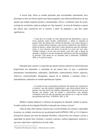 A escola hoje, frente ao mundo permeado pela racionalidade instrumental, deve
preocupar-se mais em formar sujeitos que façam perguntas, que saibam problematizar, do que
sujeitos que tenham respostas prontas e automatizadas. Talvez, o problema maior da escola,
ao longo de sua história, esteja no enfoque em “dar respostas”, ao invés de fortalecer o pensar
dos alunos para construí-las por si mesmos a partir de perguntas e que lhes sejam
significativas.
... O que deve ser evitado, na visão educacional que defendemos, é que as
novas gerações sejam levadas, simplesmente, a adotar as respostas já
prontas. Elas não apenas têm o direito de proceder a um exame rigoroso e
crítico a respeito dessas respostas, o que envolve conhecê-las, mas também o
direito de ajuizar e opinar sobre elas e sobre alternativas para tais respostas.
Todos os seres humanos têm direito de decidir nos rumos das suas vidas.
Também crianças e jovens têm esse direito, como lhes cabe o direito de
aprender a dominar o uso das ferramentas intelectuais que lhes possibilitem
as decisões. Têm direito de ser educados para a autonomia. (LORIERI,
2002, p. 43, grifo do autor)
Educação para o pensar é a expressão que aponta esforços educativos intencionais para
proporcionar aos educandos, a construção de um pensar bem, ou seja, a produzirem
pensamentos (entendimentos, explicações, significados, conhecimentos) críticos, rigorosos,
reflexivos, contextualizados, abrangentes, capazes de se submeter a constante crítica e
principalmente, autônomos no sentido apontado por Lipman:.
... no sentido em que os pensadores autônomos são aqueles que „pensam por
si mesmos‟, que não repetem simplesmente o que outras pessoas dizem ou
pensam, mas que fazem seus próprios julgamentos a partir das provas, que
formam sua própria visão de mundo e desenvolvem suas próprias
concepções acerca do tipo de indivíduo que querem ser e o tipo de mundo
que gostariam que fosse. (LIPMAN, 2001, p. 36)
Matthew Lipman idealizou e construiu um programa de educação voltado ao pensar,
levando a prática da investigação filosófica à educação das crianças e jovens7
.
Antes de tudo, diria Lipman, é preciso que a escola fortaleça nas crianças a capacidade
de pensar, na verdade, esta deveria ser sua principal tarefa (LIPMAN, 2001, p.11). O objetivo
principal de Lipman, por meio da educação filosófica, é desenvolver nas crianças e jovens a
capacidade de pensar bem, formular e construir conceitos, realizar julgamentos razoáveis e
que estes sejam úteis e significativos às suas vidas.
7
Programa Filosofia para crianças - Educação para o pensar
 