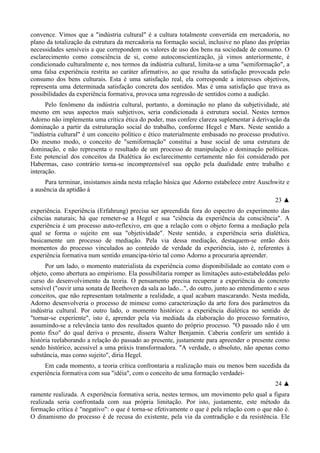 convence. Vimos que a "indústria cultural" é a cultura totalmente convertida em mercadoria, no
plano da totalização da estrutura da mercadoria na formação social, inclusive no plano das próprias
necessidades sensíveis a que correpondem os valores de uso dos bens na sociedade de consumo. O
esclarecimento como consciência de si, como autoconscientização, já vimos anteriormente, é
condicionado culturalmente e, nos termos da indústria cultural, limita-se a uma "semiformação", a
uma falsa experiência restrita ao caráter afirmativo, ao que resulta da satisfação provocada pelo
consumo dos bens culturais. Esta é uma satisfação real, ela corresponde a interesses objetivos,
representa uma determinada satisfação concreta dos sentidos. Mas é uma satisfação que trava as
possibilidades da experiência formativa, provoca uma regressão de sentidos como a audição.
Pelo fenômeno da indústria cultural, portanto, a dominação no plano da subjetividade, até
mesmo em seus aspectos mais subjetivos, seria condicionada à estrutura social. Nestes termos
Adorno não implementa uma crítica ética do poder, mas confere clareza suplementar à derivação da
dominação a partir da estruturação social do trabalho, conforme Hegel e Marx. Neste sentido a
"indústria cultural" é um conceito político e ético materialmente embasado no processo produtivo.
Do mesmo modo, o conceito de "semiformação" constitui a base social de uma estrutura de
dominação, e não representa o resultado de um processo de manipulação e dominação políticas.
Este potencial dos conceitos da Dialética âo esclarecimento certamente não foi considerado por
Habermas, caso contrário torna-se incompreensível sua opção pela dualidade entre trabalho e
interação.
Para terminar, insistamos ainda nesta relação básica que Adorno estabelece entre Auschwitz e
a ausência da aptidão à
23 ▲
experiência. Experiência (Erfahrung) precisa ser apreendida fora do espectro do experimento das
ciências naturais; há que remeter-se a Hegel e sua "ciência da experiência da consciência". A
experiência é um processo auto-reflexivo, em que a relação com o objeto forma a mediação pela
qual se forma o sujeito em sua "objetividade". Neste sentido, a experiência seria dialética,
basicamente um processo de mediação. Pela via dessa mediação, destaquem-se então dois
momentos do processo vinculados ao conteúdo de verdade da experiência, isto é, referentes à
experiência formativa num sentido emancipa-tório tal como Adorno a procuraria apreender.
Por um lado, o momento materialista da experiência como disponibilidade ao contato com o
objeto, como abertura ao empirismo. Ela possibilitaria romper as limitações auto-estabeleddas pelo
curso do desenvolvimento da teoria. O pensamento precisa recuperar a experiência do concreto
sensível ("ouvir uma sonata de Beethoven da sala ao lado...", do outro, junto ao entendimento e seus
conceitos, que não representam totalmente a realidade, a qual acabam mascarando. Nesta medida,
Adorno desenvolveria o processo de mimese como caracterização da arte fora dos parâmetros da
indústria cultural. Por outro lado, o momento histórico: a experiência dialética no sentido de
"tornar-se experiente", isto é, aprender pela via mediada da elaboração do processo formativo,
assumindo-se a relevância tanto dos resultados quanto do próprio processo. "O passado não é um
ponto fixo" do qual deriva o presente, dissera Walter Benjamin. Caberia conferir um sentido à
história reelaborando a relação do passado ao presente, justamente para apreender o presente como
sendo histórico, acessível a uma práxis transformadora. "A verdade, o absoluto, não apenas como
substância, mas como sujeito", diria Hegel.
Em cada momento, a teoria crítica confrontaria a realização mais ou menos bem sucedida da
experiência formativa com sua "idéia", com o conceito de uma formação verdadei-
24 ▲
ramente realizada. A experiência formativa seria, nestes termos, um movimento pelo qual a figura
realizada seria confrontada com sua própria limitação. Por isto, justamente, este método da
formação crítica é "negativo": o que é torna-se efetivamente o que é pela relação com o que não é.
O dinamismo do processo é de recusa do existente, pela via da contradição e da resistência. Ele
 
