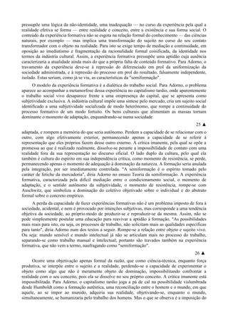 pressupõe uma lógica da não-identidade, uma inadequação — no curso da experiência pela qual a
realidade efetiva se forma — entre realidade e conceito, entre a existência e sua forma social. O
conteúdo da experiência formativa não se esgota na relação formal do conhecimento — das ciências
naturais, por exemplo — mas implica uma transformação do sujeito no curso do seu contato
transformador com o objeto na realidade. Para isto se exige tempo de mediação e continuidade, em
oposição ao imediatismo e fragmentação da racionalidade formal coisificada, da identidade nos
termos da indústria cultural. Assim, a experiência formativa pressupõe uma aptidão cuja ausência
caracterizaria a atualidade ainda mais do que a própria falta de conteúdo formativo. Para Adorno, o
travamento da experiência deve-se à repressão do diferenciado em prol da uniformização da
sociedade administrada, e à repressão do processo em prol do resultado, falsamente independente,
isolado. Estas seriam, como já se viu, as características da "semiformação".
O modelo da experiência formativa é a dialética do trabalho social. Para Adorno, o problema
aparece ao acompanhar a metamorfose dessa experiência no capitalismo tardio, onde aparentemente
o trabalho social vivo desaparece frente a uma onipresença do capital, que se apresenta como
subjetividade exclusiva. A indústria cultural impõe uma síntese pelo mercado, cria um sujeito social
identificado a uma subjetividade socializada de modo heterônomo, que rompe a continuidade do
processo formativo de um modo fortuito. Os bens culturais que alimentam as massas tornam
dominante o momento de adaptação, enquandrando-se numa sociedade
25 ▲
adaptada, e rompem a memória do que seria autônomo. Perdem a capacidade de se relacionar com o
outro, com algo efetivamente exterior, permanecendo apenas a capacidade de se referir à
representação que eles próprios fazem desse outro externo. A crítica imanente, pela qual se opõe a
promessa ao que é realizado realmente, dissolve-se perante a impossibilidade de contato com uma
realidade fora da sua representação no discurso oficial. O lado duplo da cultura, pelo qual ela
também é cultura do espírito em sua independência crítica, como momento de resistência, se perde,
permanecendo apenas o momento de adequação à dominação da natureza. A formação seria anulada
pela integração, por ser imediatamente controlada. "A semiformação é o espírito tomado pelo
caráter de fetiche da mercadoria", diria Adorno no ensaio Teoria da semiformação. A experiência
formativa, caracterizada pela difícil mediação entre o condicionamento social, o momento de
adaptação, e o sentido autônomo da subjetividade, o momento de resistência, rompe-se com
Auschwitz, que simboliza a dominação do coletivo objetivado sobre o individual e do abstrato
formal sobre o concreto empírico.
A perda da capacidade de fazer experiências formativas não é um problema imposto de fora à
sociedade, acidental, e nem é provocado por intenções subjetivas, mas corresponde a uma tendência
objetiva da sociedade, ao próprio.modo de produzir-se e reproduzir-se da mesma. Assim, não se
pode simplesmente postular uma educação para reavivar a aptidão à formação. "As possibilidades
mais reais para isto, ou seja, os processos de trabalho, não solicitam mais as qualidades específicas
para tanto", diria Adorno num dos textos a seguir. Rompe-se a relação entre objeto e sujeito vivo.
Ou seja: mundo sensível e mundo intelectual já não se articulam mais no processo do trabalho,
separando-se como trabalho manual e intelectual; portanto são travados também na experiência
formativa, que não vem a termo, naufragando como "semiformação".
26 ▲
Ocorre uma objetivação apenas formal da razão, que como ciência-técnica, enquanto força
produtiva, se interpõe entre o sujeito e a realidade, perdendo-se a capacidade de experimentar o
objeto como algo que não é meramente objeto de dominação, impossibilitando confrontar a
realidade com o seu conceito, pois ela se dissolve no seu próprio conceito. A crítica imanente está
impossibilitada. Para Adorno, o capitalismo tardio joga a pá de cal na possibilidade vislumbrada
desde Humboldt como a formação autêntica, uma reconciliação entre o homem e o mundo, em que
aquele, ao se impor ao munido, adquiria sua realidade, objetivando-se, enquanto o mundo,
simultaneamente, se humanizaria pelo trabalho dos homens. Mas o que se observa é a imposição do
 