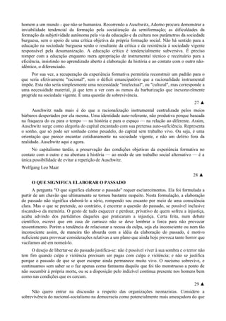 homem a um mundo - que não se humaniza. Recorrendo a Auschwitz, Adorno procura demonstrar a
inviabilidade tendencial da formação pela socialização da semiformação; as dificuldades da
formação da subjetividade autônoma pela via da educação e da cultura nos parâmetros da sociedade
burguesa, sem o apoio de uma crítica objetiva da própria formação social. Não há sentido para a
educação na sociedade burguesa senão o resultante da crítica e da resistência à sociedade vigente
responsável pela desumanização. A educação crítica é tendencialmente subversiva. É preciso
romper com a educação enquanto mera apropriação de instrumental técnico e receituário para a
eficiência, insistindo no aprendizado aberto à elaboração da história e ao contato com o outro não-
idêntico, o diferenciado.
Por sua vez, a recuperação da experiência formativa permitiria reconstruir um padrão para o
que seria efetivamente "racional", sem o déficit emancipatório que a racionalidade instrumental
impõe. Esta não seria simplesmente uma necessidade "intelectual", ou "cultural", mas corresponde a
uma necessidade material, já que tem a ver com os rumos da barbarização que inexoravelmente
progride na sociedade vigente. É uma questão de sobrevivência.
27 ▲
Auschwitz nada mais é do que a racionalização instrumental centralizada pelos meios
bárbaros despertados por ela mesma. Uma identidade auto-referente, não produtiva porque baseada
na fraqueza do eu para o tempo — na história e para o espaço — na relação ao diferente. Assim,
Auschwitz surge como alegoria do capital encantado com sua pretensa auto-suficiência. Representa
o sonho, que só pode ser sonhado como pesadelo, do capital sem trabalho vivo. Ou seja, é uma
orientação que parece encantar cotidianamente na sociedade vigente, e não um delírio fora da
realidade. Auschwitz aqui e agora.
No capitalismo tardio, a preservação das condições objetivas da experiência formativa no
contato com o outro e na abertura à história — ao modo de um trabalho social alternativo — é a
única possibilidade de evitar a repetição de Auschwitz.
Wolfgang Leo Maar
28 ▲
O QUE SIGNIFICA ELABORAR O PASSADO
A pergunta "O que significa elaborar o passado" requer esclarecimentos. Ela foi formulada a
partir de um chavão que ultimamente se tornou bastante suspeito. Nesta formulação, a elaboração
do passado não significa elaborá-lo a sério, rompendo seu encanto por meio de uma consciência
clara. Mas o que se pretende, ao contrário, é encerrar a questão do passado, se possível inclusive
riscando-o da memória. O gesto de tudo esquecer e perdoar, privativo de quem sofreu a injustiça,
acaba advindo dos partidários daqueles que praticaram a injustiça. Certa feita, num debate
científico, escrevi que em casa de carrasco não se deve lembrar a forca para não provocar
ressentimento. Porém a tendência de relacionar a recusa da culpa, seja ela inconsciente ou nem tão
inconsciente assim, de maneira tão absurda com a idéia da elaboração do passado, é motivo
suficiente para provocar considerações relativas a um plano que ainda hoje provoca tanto horror que
vacilamos até em nomeá-lo.
O desejo de libertar-se do passado justifica-se: não é possível viver à sua sombra e o terror não
tem fim quando culpa e violência precisam ser pagas com culpa e violência; e não se justifica
porque o passado de que se quer escapar ainda permanece muito vivo. O nazismo sobrevive, e
continuamos sem saber se o faz apenas como fantasma daquilo que foi tão monstruoso a ponto de
não sucumbir à própria morte, ou se a disposição pelo indizível continua presente nos homens bem
como nas condições que os cercam.
29 ▲
Não quero entrar na discussão a respeito das organizações neonazistas. Considero a
sobrevivência do nacional-socialismo na democracia como potencialmente mais ameaçadora do que
 