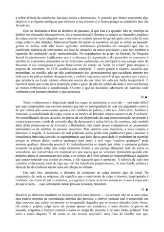 a sobrevivência de tendências fascistas contra a democracia. A corrosão por dentro representa algo
objetivo; e as figuras ambíguas que efetivam o seu retorno só o fazem porque as condições lhes são
favoráveis.
Que na Alemanha a falta de domínio do passado, já que esta é a questão, não se restringe ao
âmbito dos chamados irrecuperáveis, isto é inquestionável. Sempre se remete ao chamado complexo
de culpa, muitas vezes alegando que o mesmo na verdade apenas foi gerado pela construção de uma
culpa coletiva dos alemães. Indiscutivelmente há muito de neurótico no que se refere ao passado:
gestos de defesa onde não houve agressão; sentimentos profundos em situações que não os
justificam; ausência de sentimentos em face de situações da maior gravidade; e não raro também a
repressão do conhecido ou do semiconhecido. No experimento de grupo do Instituto de Pesquisa
Social freqüentemente verificamos que a lembrança da deportação e do genocídio se associava à
escolha de expressões atenuantes ou de descrições eufemistas, ou configurava um espaço vazio do
discurso; o uso consagrado e quase benevolente da versão da "noite de cristal" para designar o
pogrom de novembro de 1938 confirma esta tendência. É muito grande o número daqueles que
pretendem, na ocasião, não ter tido conhecimento dos acontecimentos que sucediam, embora por
toda parte os judeus tenham desaparecido, e embora seja pouco provável que aqueles que viram o
que acontecia no Leste tenham silenciado acerca do que deve ter sido um fardo insuportável. É
razoável supor que existe uma proporção entre o gesto de não-ter-sabido-de-nada e uma indiferença
ao menos embrutecida e amedrontada. O certo é que os decididos adversário do nazismo cedo
souberam com bastante precisão o que acontecia.
30 ▲
Todos conhecemos a disposição atual em negar ou minimizar o ocorrido — por mais difícil
que seja compreender que existem pessoas que não se envergonham de usar um argumento como o
de que teriam sido assassinados apenas cinco milhões de judeus, e não seis. Além disto, também é
irracional a contabilidade da culpa, como se as mortes de Dresden compensassem as de Auschwitz.
Na contabilização de tais cálculos, na pressa de ser dispensado de uma conscientização recorrendo a
contra-argumentos, reside de antemão algo de desumano, e ações bélicas de combate, cujo modelo
além disto chamavam-se de Coventry e Rotterdam, são muito pouco comparáveis ao assassinato
administrativo de milhões de pessoas inocentes. Mas também essa inocência, a mais simples e
plausível, é negada. A desmesura do mal praticado acaba sendo uma justificativa para o mesmo: a
consciência irresoluta consola-se argumentando que fatos dessa gravidade só poderiam ter ocorrido
porque as vítimas deram motivos quaisquer para tanto, e este vago "motivos quaisquer" pode
assumir qualquer dimensão possível. O deslumbramento se impõe por sobre o equívoco gritante
existente na relação entre uma culpa altamente fictícia e um castigo altamente real. Às vezes os
vencedores são convertidos em responsáveis por aquilo que os vencidos praticaram quando eles
próprios ainda se encontravam por cima, e os crimes de Hitler seriam de responsabilidade daqueles
que teriam tolerado seu assalto ao poder, e não daqueles que o apoiaram. A idiotice de tudo isto
constitui efetivamente sinal de algo que não foi trabalhado psiquicamente, de uma ferida, embora a
idéia de ferida coubesse muito mais em relação às vítimas.
Em tudo isto, entretanto, o discurso do complexo de culpa contém algo de irreal. Na
psiquiatria, de onde se originou, ele significa que o sentimento de culpa é doentio, inapropriado à
realidade, ou, como dizem os analistas, psicogênico. Graças ao termo complexo cria-se a impressão
de que a culpa — cujo sentimento tantas pessoas recusam, procuram
31 ▲
absorver ou deformar mediante as racionalizações mais imbecis — na verdade não seria uma culpa,
mas estaria somente na constituição anímica das pessoas: o terrível passado real é convertido em
algo inocente que existe meramente na imaginação daqueles que se sentem afetados desta forma.
Ou então a própria culpa seria ela mesma apenas um complexo, e seria doentio ocupar-se do
passado, enquanto o homem realista e sadio se ocupa do presente e de suas metas práticas? Esta
seria a moral daquele "é tal como se não tivesse ocorrido", uma frase de Goethe mas que,
 