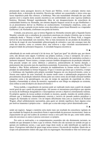 pronunciada numa passagem decisiva do Fausto por Mefisto, revela o princípio interno mais
profundo deste, a destruição da memória. Haveria que subtrair aos assassinados a única coisa que
nossa impotência pode lhes oferecer, a lembrança. Mas esta mentalidade obstinada dos que nada
querem ouvir a respeito deste assunto encontra-se em conformidade com uma vigorosa tendência
histórica. Hermann Heimpel repetidamente falou de um desaparecimento da consciência da
continuidade histórica na Alemanha, um sintoma daquela fraqueza social do eu que Horkheimer e
eu já procuráramos derivar na Dialética ao esclarecimento. Constatações empíricas, como, por
exemplo, a de que a geração jovem muitas vezes desconhece quem foram Bismarck ou o imperador
Guilherme I, da Alemanha, confirmam essa perda da história.
Contudo, esse processo, que se tornou flagrante na Alemanha somente após a Segunda Guerra
Mundial, coincide com a estranheza da consciência americana em relação à história, que se tornou
conhecida desde o "History is bunk" (A história é uma charlatanice) de Henry Ford, a imagem
terrível de uma humanidade sem memória. Não se trata meramente de um produto da decadência,
da forma de reagir de uma humanidade sobrecarregada de estímulos e que não consegue mais dar
conta dos mesmos, como se costuma dizer, mas refere-se a algo vinculado necessariamente à
progressividade dos princípios burgueses. A sociedade burguesa encontra-se
32 ▲
subordinada de um modo universal à lei da troca, do "igual por igual" de cálculos que, por darem
certo, não deixam resto algum. Conforme sua própria essência, a troca é atemporal, tal como a
própria razão, assim como, de acordo com sua forma pura, as operações da matemática excluem o
momento temporal. Nesses termos, o tempo concreto também desapareceria da produção industrial.
Esta procede sempre em ciclos idênticos e pulsativos, potencialmente de mesma duração, e
praticamente não necessita mais da experiência acumulada. Economistas e sociólogos como Werner
Sombart e Max Weber atribuíram o princípio do tradidonalismo às formas sociais feudais! e o
prindpio da radonalidade às formas burguesas. O que é ò mesmo que dizer que a memória, o tempo
e a lembrança são liquidados pela própria sociedade burguesa em seu desenvolvimento, como se
fossem uma espécie de resto irracional, do mesmo modo como a radonalização progressiva dos
procedimentos da produção industrial elimina junto aos outros restos da atividade artesanal também
categorias como a da aprendizagem, ou seja, do tempo de aquisição da experiênda no ofício.
Quando a humanidade se aliena da memória, esgotando-se sem fôlego na adaptação ao existente,
nisto reflete-se uma ld objetiva de desenvolvimento.1
Nessa medida, o esquedmento do nazismo pode ser explicado muito mais a partir da situação
social geral do que a partir da psicopatologia. Até mesmo os mecanismos psicológicos que operam
na recusa de lembranças desagradáveis e inescrupulosas servem a objetivos extremamente realistas.
Os próprios agentes da recusa acabam revelando os mesmos, quando, munidos de sentido prático,
afirmam que a lembrança demasiadamente concreta e incisiva do passado poderia prejudicar a
imagem da Alemanha no exterior. Um tal ímpeto dificilmente rima com as assertivas de Richard
Wagner, afinal sufidentemente nacionalista, para quem ser alemão significava fazer alguma coisa
por motivos imanentes à própria coisa — desde que a coisa não esteja a priori determinada como
33 ▲
sendo um negócio. Apagar a memória seria muito mais um resultado da consciência vigilante do
que resultado da fraqueza da consciência frente à superioridade de processos inconscientes. Junto ao
esquecimento do que mal acabou de acontecer ressoa a raiva pelo fato de que, como todos sabem,
antes de convencer os outros é preciso convencer a si próprio.
Por certo as motivações e os comportamentos assumidos não são diretamente racionais, na
medida em que deturpam os fatos a que se referem. Porém eles são racionais no sentido em que se
apoiam em tendências sociais, e que quem reage deste modo se sabe identificado ao espírito da
época. O progresso individual de quem reage nesses termos é favorecido de imediato. Quem não se
ocupa com pensamentos inúteis não joga areia na engrenagem. Recomenda-se falar nos termos que
 