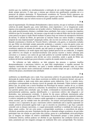 mentira que era, também era simultaneamente a realização de um sonho burguês antigo, embora
desde sempre perverso. É claro que o sistema que oferecia tais gratificações continha em si o
potencial da própria destruição. O florescimento econômico do Terceiro Reich repousava em
grande parte sobre o armamentismo militarista para a guerra que traria a catástrofe. Porém aquela
memória debilitada a que me referia recusa-se em grande medida a aceitar
38 ▲
uma tal argumentação. Ela deturpa obstinadamente a época nazista, em que se realizam as fantasias
coletivas de poder daqueles que, como indivíduos, eram impotentes e só se imaginavam sendo
alguma coisa enquanto constituíam um tal poder coletivo. Nenhuma análise, por mais evidente que
seja, pode posteriormente eliminar a realidade dessa satisfação, bem como a energia dos impulsos
instintivos que foi investida nela. Até mesmo o jogo de tudo ou nada de Hitler não era tão irracional
como parecia na época à razão liberal mediana ou parece hoje nos termos da retrospectiva histórica
da derrota. O cálculo de Hitler, de aproveitar ao máximo frente aos outros Estados a vantagem
temporal de uma impressionante* preparação militar, não era tolo nos termos do que ele pretendia.
Quando examinamos a história do Terceiro Reich e sobretudo a da guerra, os momentos isolados
em que Hitler era derrotado sempre parecerão acidentais, e somente o curso da guerra como um
todo parecerá como sendo necessário, curso em que finalmente se imporia o potencial técnico-
econômico superior do restante do mundo, que não queria ser engolido — num certo sentido uma
necessidade estatística e de modo algum uma lógica gradual passível de ser conhecida. A simpatia
que sobrevive em relação ao nacional-socialismo nem precisa recorrer a muitos sofismas para
convencer a si mesma e aos outros de que tudo poderia ter ocorrido também de modo diferente,
porque afinal o que aconteceu seria devido aos erros cometidos, sendo a queda de Hitler um
acidente da história mundial que possivelmente o espírito do mundo ainda iria corrigir.
No referente ao lado subjetivo, ao lado psíquico das pessoas, o nazismo insuflou
desmesuradamente o narcisismo coletivo, ou, para falar simplesmente: o orgulho nacional. Os
impulsos narcisistas dos indivíduos, aos quais o mundo endurecido prometia cada vez menos
satisfação e que mesmo assim continuavam existindo ao mesmo tempo em que a civilização lhes
oferecia tão pouco, encontraram uma satisfação
39 ▲
susbtitutiva na identificação com o todo. Esse narcisismo coletivo foi gravemente danificado pela
derrocada do regime nazista. Esses danos ocorreram no âmbito do meramente factual, sem que os
indivíduos tenham se dado conta deles para poderem assim elaborá-los. Este é o sentido sócio-
psicológico correspondente ao discurso acerca do passado não dominado. Faltou inclusive aquele
pânico que, de acordo com a teoria freudiana em Psicologia de massas t análise do eu, se instala
quando as identificações coletivas se esfacelam. Se atentarmos às indicações do grande psicólogo,
isso permite apenas uma conclusão: que, no fundo, avolumando-se inconscientemente e por isto
particularmente poderosas, aquelas identificações e o narcisismo coletivo não chegaram a ser
destruídos, mas permanecem existindo. A derrota foi tão pouco ratificada internamente pelas
pessoas como já havia ocorrido após 1918. Até mesmo em face da evidência da catástrofe iminente,
o coletivo integrado por Hitler se manteve unido agarrando-se a esperanças quiméricas como a das
armas secretas, que na verdade eram dos adversários. Em termos sócio-psicológicos haveria que
vincular a isso a expectativa de que o narcisismo coletivo danificado está à espreita esperando ser
sanado, primeiro procurando agarrar tudo o que se encontra na consciência e que faça o passado
coincidir com os desejos narcisistas, e a seguir procurando modificar a realidade de modo que os
danos sejam ocultos. Até um certo ponto, a prosperidade econômica, a consciência da própria
eficiência, preencheu esta meta. Entretanto duvido que o chamado milagre econômico, de que todos
participam mas em relação ao qual todos têm críticas, possa ter a profundidade sócio-psicológica
que se imagina em tempos de relativa estabilidade. Precisamente porque a fome perdura em
continentes inteiros, embora pudesse ser abolida no que dependesse das condições técnicas para
tanto, justamente por isto ninguém consegue ser realmente feliz com a prosperidade. Nos mesmos
 