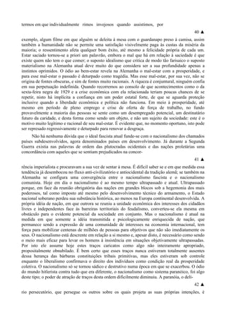 termos em que individualmente rimos invejosos quando assistimos, por
40 ▲
exemplo, algum filme em que alguém se deleita à mesa com o guardanapo preso à camisa, assim
também a humanidade não se permite uma satisfação visivelmente paga às custas da miséria da
maioria; o ressentimento afeta qualquer bom êxito, até mesmo a felicidade própria de cada um.
Estar saciado tornou-se a priori um palavrão, embora o mal que há em relação à saciedade é que
existe quem não tem o que comer; o suposto idealismo que critica de modo tão farisaico o suposto
materialismo na Alemanha atual deve muito do que considera ser a sua profundidade apenas a
instintos oprimidos. O ódio ao bem-estar revela na Alemanha o mal-estar com a prosperidade, e
para esse mal-estar o passado é deturpado como tragédia. Mas esse mal-estar, por sua vez, não se
origina de fontes obscuras, e sim de fontes muito racionais. A riqueza é conjuntural, ninguém confia
em sua perpetuação indefinida. Quando recorremos ao consolo de que acontecimentos como o da
sexta-feira negra de 1929 e a crise econômica com ela relacionada teriam poucas chances de se
repetir, nisto há implícita a confiança em um poder estatal forte, de que se aguarda proteção
inclusive quando a liberdade econômica e política não funciona. Em meio à prosperidade, até
mesmo em período de pleno emprego e crise de oferta de força de trabalho, no fundo
provavelmente a maioria das pessoas se sente como um desempregado potencial, um destinatário
futuro da caridade, e desta forma como sendo um objeto, e não um sujeito da sociedade: este é o
motivo muito legítimo e racional de seu mal-estar. É evidente que, no momento oportuno, isto pode
ser represado regressivamente e deturpado para renovar a desgraça.
Não há nenhuma dúvida que o ideal fascista atual funde-se com o nacionalismo dos chamados
países subdesenvolvidos, agora denominados países em desenvolvimento. Já durante a Segunda
Guerra existia nas palavras de ordem das plutocradas ocidentais e das nações proletárias uma
concordância com aqueles que se sentiam prejudicados na concor-
41 ▲
rência imperialista e procuravam a sua vez de sentar à mesa. É difícil saber se e em que medida essa
tendência já desembocou no fluxo anti-civilizatório e antiocidental da tradição alemã; se também na
Alemanha se configura uma convergência entre o nacionalismo fascista e o nacionalismo
comunista. Hoje em dia o nacionalismo é ao mesmo tempo ultrapassado e atual. Ultrapassado
porque, em face da reunião obrigatória das nações em grandes blocos sob a hegemonia dos mais
poderosos, tal como imposto até mesmo pelo desenvolvimento técnico do armamento, o Estado
nacional soberano perdeu sua substância histórica, ao menos na Europa continental desenvolvida. A
própria idéia de nação, em que outrora se reuniu a unidade econômica dos interesses dos cidadãos
livres e independentes face às barreiras territoriais do feudalismo, converteu-se ela mesma em
obstáculo para o evidente potencial da sociedade em conjunto. Mas o nacionalismo é atual na
medida em que somente a idéia transmitida e psicologicamente enriquecida de nação, que
permanece sendo a expressão de uma comunidade de interesses na economia internacional, tem
força para mobilizar centenas de milhões de pessoas para objetivos que não são imediatamente os
seus. O nacionalismo está descrente em relação a si mesmo e, apesar disto, é necessário como sendo
o meio mais eficaz para levar os homens à insistência em situações objetivamente ultrapassadas.
Por isto ele assume hoje estes traços caricatos como algo não inteiramente apropriado,
propositalmente obnubilado. É bem certo que esses traços nunca estiveram totalmente ausentes
dessa herança das bárbaras constituições tribais primitivas, mas eles estiveram sob controle
enquanto o liberalismo confirmava o direito dos indivíduos como condição real da prosperidade
coletiva. O nacionalismo só se tornou sádico e destrutivo numa época em que se exacerbou. O ódio
do mundo hitlerista contra tudo que era diferente, o nacionalismo como sistema paranóico, foi algo
deste tipo; o poder de atração de traços desta ordem dificilmente diminuiu. A paranóia, o delí-
42 ▲
rio persecutório, que persegue os outros sobre os quais projeta as suas próprias intenções, é
 