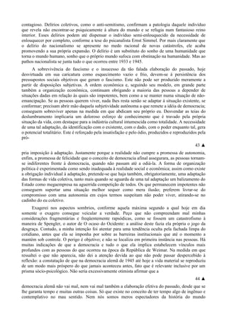 contagioso. Delírios coletivos, como o anti-semitismo, confirmam a patologia daquele indivíduo
que revela não encontrar-se psiquicamente à altura do mundo e se refugia num fantasioso reino
interior. Esses delírios podem até dispensar o indivíduo semi-enlouquecido da necessidade de
enlouquecer por completo, conforme a tese do psicanalista Ernst Simmel. Por mais claramente que
o delírio do nacionalismo se apresente no medo racional de novas catástrofes, ele acaba
promovendo a sua própria expansão. O delírio é um substituto do sonho de uma humanidade que
torna o mundo humano, sonho que o próprio mundo sufoca com obstinação na humanidade. Mas ao
pathos nacionalista se junta tudo o que ocorreu entre 1933 e 1945.
A sobrevivência do fascismo e o insucesso da tão falada elaboração do passado, hoje
desvirtuada em sua caricatura como esquecimento vazio e frio, devem-se à persistência dos
pressupostos sociais objetivos que geram o fascismo. Este não pode ser produzido meramente a
partir de disposições subjetivas. A ordem econômica e, seguindo seu modelo, em grande parte
também a organização econômica, continuam obrigando a maioria das pessoas a depender de
situações dadas em relação às quais são impotentes, bem como a se manter numa situação de não-
emancipação. Se as pessoas querem viver, nada lhes resta senão se adaptar à situação existente, se
conformar; precisam abrir mão daquela subjetividade autônoma a que remete a idéia de democracia;
conseguem sobreviver apenas na medida em que abdicam seu próprio eu. Desvendar as teias do
deslumbramento implicaria um doloroso esforço de conhecimento que é travado pela própria
situação da vida, com destaque para a indústria cultural intumescida como totalidade. A necessidade
de uma tal adaptação, da identificação com o existente, com o dado, com o poder enquanto tal, gera
o potencial totalitário. Este é reforçado pela insatisfação e pelo ódio, produzidos e reproduzidos pela
pró-
43 ▲
pria imposição à adaptação. Justamente porque a realidade não cumpre a promessa de autonomia,
enfim, a promessa de felicidade que o conceito de democracia afinal assegurara, as pessoas tornam-
se indiferentes frente à democracia, quando não passam até a odiá-la. A forma de organização
política é experimentada como sendo inadequada à realidade social e econômica; assim como existe
a obrigação individual à adaptação, pretende-se que haja também, obrigatoriamente, uma adaptação
das formas de vida coletiva, tanto mais quando se aguarda de uma tal adaptação um balizamento do
Estado como megaempresa na aguerrida competição de todos. Os que permanecem impotentes não
conseguem suportar uma situação melhor sequer como mera ilusão; preferem livrar-se do
compromisso com uma autonomia em cujos termos suspeitam não poder viver, atirando-se no
cadinho do eu coletivo.
Exagerei nos aspectos sombrios, conforme aquela máxima segundo a qual hoje em dia
somente o exagero consegue veicular a verdade. Peço que não compreendam mal minhas
considerações fragmentárias e freqüentemente rapsódicas, como se fossem um catastrofismo à
maneira de Spengler, o autor de O ocaso do Ocidente: a análise deste fazia ela própria o jogo da
desgraça. Contudo, a minha intenção foi atentar para uma tendência oculta pela fachada limpa do
cotidiano, antes que ela se imponha por sobre as barreiras institucionais que até o momento a
mantém sob controle. O perigo é objetivo; e não se localiza em primeira instância nas pessoas. Há
muitas indicações de que a democracia e tudo o que ela implica estabelecem vínculos mais
profundos com as pessoas do que ocorreu na época da República de Weimar. Na medida em que
ressaltei o que não aparecia, não dei a atenção devida ao que não pode passar despercebido à
reflexão: a constatação de que na democracia alemã de 1945 até hoje a vida material se reproduziu
de um modo mais próspero do que jamais aconteceu antes, fato que é relevante inclusive por um
prisma sócio-psicológico. Não seria excessivamente otimista afirmar que a
44 ▲
democracia alemã não vai mal, nem vai mal também a elaboração efetiva do passado, desde que se
lhe garanta tempo e muitas outras coisas. Só que existe no conceito de ter tempo algo de ingênuo e
contemplativo no mau sentido. Nem nós somos meros espectadores da história do mundo
 