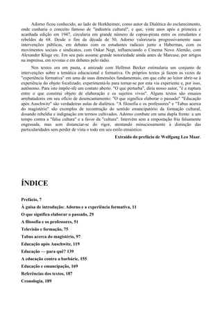 Adorno ficou conhecido, ao lado de Horkheimer, como autor da Dialética do esclarecimento,
onde cunharia o conceito famoso de "indústria cultural", e que, vinte anos após a primeira e
acanhada edição em 1947, circularia em grande número de copias-pirata entre os estudantes e
rebeldes de 68. Desde o fim da década de 50, Adorno valorizaria progressivamente suas
intervenções públicas, em debates com os estudantes radicais junto a Habermas, com os
movimentos sociais e sindicatos, com Oskar Negt, influenciando o Cinema Novo Alemão, com
Alexander Kluge etc. Em seu país assume grande notoriedade ainda antes de Marcuse, por artigos
na imprensa, em revistas e em debates pelo rádio.
Nos textos ora em pauta, a amizade com Hellmut Becker estimularia um conjunto de
intervenções sobre a temática educacional e formativa. Os próprios textos já fazem as vezes de
"experiência formativa" em uma de suas dimensões fundamentais, em que cabe ao leitor abrir-se à
experiência do objeto focalizado, experimentá-lo para tornar-se por esta via experiente e, por isso,
autônomo. Para isto impõe-sfe um contato aberto. "O que perturba", diria nosso autor, "é a ruptura
entre o que constitui objeto de elaboração e os sujeitos vivos". Alguns textos são ensaios
arrebatadores em seu ofício de desencantamento: "O que significa elaborar o passado" "Educação
após Auschwitz" são verdadeiras aulas de dialética. "A filosofia e os professores" e "Tabus acerca
do magistério" são exemplos de recontrução do sentido emancipatório da formação cultural,
dosando rebeldia e indignação em termos cultivados. Adorno combate em uma dupla frente: a um
tempo contra a "falsa cultura" e a favor da "cultura". Intervém sem a empostação fria falsamente
engessada, mas sem distanciar-se do rigor, atentando minuciosamente à distinção das
particularidades sem perder de vista o todo em seu estilo ensaístico.
Extraído do prefácio de Wolfgang Leo Maar.
ÍNDICE
Prefácio, 7
À guisa de introdução: Adorno e a experiência formativa, 11
O que significa elaborar o passado, 29
A filosofia e os professores, 51
Televisão e formação, 75
Tabus acerca do magistério, 97
Educação após Auschwitz, 119
Educação — para quê? 139
A educação contra a barbárie, 155
Educação e emancipação, 169
Referências dos textos, 187
Cronologia, 189
 