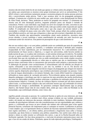 mesmos não deveriam imitá-los de um modo que apenas se voltará contra eles próprios. Panegíricos
aos judeus que caracterizam os mesmos como grupo terminam por servir ao anrisemitismo. É tão
difícil criticar o anti-semitismo justamente porque a economia psíquica de muitas pessoas precisou
dele e possivelmente ainda precisa. Tudo o que acontece pela via da propaganda permanece
ambíguo. Contaram-me a história de uma mulher que, após assistir a uma dramatização do Diário
de Anne Frank, declarou: "Bem, poderiam ao menos ter poupado esta menina". E certamente até
mesmo esta foi uma declaração positiva, enquanto primeiro passo em direção à tomada de
consciência. Porém o caso individual, cuja função era servir de exemplo do todo, converteu-se por
meio de sua própria individuação em um álibi do todo, todo que acabou sendo esquecido por aquela
mulher. O complicado em observações como esta é que elas sequer nos devem induzir a não
recomendar a exibição de peças como esta sobre Anne Frank, porque afinal elas acabam gerando
uma influência positiva, por mais que critiquemos o dano que provocariam à dignidade dos mortos.
Também não acredito que aproximações comunitárias sejam muito produtivas, encontros entre
jovens alemães e jovens israelistas e outras manifestações de amizade, por mais louváveis que
continuem sendo tais iniciativas. Elas partem do pressuposto de que o anti-semitismo te-
47 ▲
nha em sua essência algo a ver com judeus, podendo assim ser combatido por meio de experiências
concretas com judeus, quando, ao contrário, o verdadeiro anti-semita é definido pela completa
incapacidade de fazer experiências, por ser inteiramente inacessível. Se o anti-semitismo existe
primariamente em bases sociais e objetivas, e a seguir nos anti-semitas, então haveria sentido na
piada nazista de que, se os judeus não existissem, os anti-semitas teriam que inventá-los. Na medida
em que se queira combater o anti-semitismo nos sujeitos, não se deveria esperar muito de atitudes
envolvendo fatos que são rejeitados por eles ou então neutralizados como sendo simples exceções.
Em vez disto a argumentação deveria se voltar para os sujeitos que são os interlocutores. Seria
preciso tornar conscientes neles os mecanismos que provocam neles próprios o preconceito racial.
A elaboração do passado como esclarecimento é essencialmente uma tal inflexão em direção ao
sujeito, reforçando a sua auto-consciência e, por esta via, também o seu eu. Ela deveria ser
concomitante ao conhecimento daqueles inevitáveis truques de propaganda que atingem de maneira
certeira aquelas disposições psicológicas cuja existência precisamos pressupor nas pessoas. Como
se trata de truques determinados e em número limitado, não é muito difícil mantê-los à disposição,
utilizando-os numa espécie de vacinação preventiva. Provavelmente apenas uma atuação conjunta
daqueles pedagogos e psicólogos que não se esquivam da mais prioritária das tarefas profissionais
em nome da objetividade científica poderia solucionar o problema da realização prática de um tal
esclarecimento subjetivo. Contudo, em face da violência objetiva existente por trás desse potencial
sobrevivente, o esclarecimento subjetivo não será suficiente mesmo que seja enfrentado em termos
diferenciados de energia e profundidade. Se quisermos contrapor objetivamente algo ao perigo
objetivo, não bastará lançar mão de uma simples idéia, ainda que seja a idéia da liberdade ou da
humanidade, cuja conformação abstrata, como vimos, não
48 ▲
significa grande coisa para as pessoas. Se o potencial fascista se apóia em seus interesses, por mais
limitados que sejam, então o antídoto mais eficaz, porque evidente em sua verdade, permanece
sendo o de atentar aos interesses das pessoas, sobretudo os mais imediatos. Seríamos efetivamente
acusados de psicologismo delirante caso não considerássemos em tais oportunidades que, embora a
guerra e o sofrimento que trouxe ao povo alemão não tenham sido suficientes para evitar aquele
potencial fascista, certamente são importantes para se contrapor ao mesmo. Lembremos às pessoas
o mais simples: que o revigoramento direto ou indireto do fascismo representa'sofrimento e miséria
num regime autoritário, e, em última análise, provavelmente a hegemonia russa sobre a Europa;
resumindo, que desta forma se instalaria uma política catastrófica. Isto surtirá mais efeito do que
atentar a ideais ou então remeter ao sofrimento dos outros, o que já La Roche-foucauld sabia ser
facilmente superado. Em face dessa perspectiva, o mal-estar do presente representa pouco mais do
que o luxo de um estado de ânimo. Entretanto, apesar de toda repressão psicológica, Estalingrado e
 