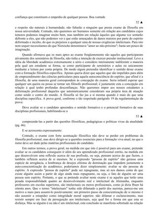 confiança que constituem o empenho de qualquer pessoa. Boa vontade
52 ▲
e respeito são naturais à humanidade; não faltarão a ninguém que presta exame de filosofia em
nossa universidade. Contudo, não queremos ser humanos somente em relação aos candidatos cujos
temores podemos imaginar muito bem, mas também em relação àqueles que alguma vez sentarão
defronte a eles, que não podemos ver e que estão ameaçados de danos maiores por parte do espírito
deformado e inculto, do que os prejuízos a qualquer uma de nossas exigências intelectuais. Para isto
nem sequer necessitamos do que Nietzsche denominava "amor ao não-próximo"; basta um pouco de
imaginação.
Quando afirmava que os mais aptos ao exame freqüentemente são aqueles que participaram
ativamente dos seminários de filosofia, não tinha a intenção de exercer pressão institucional. Levo a
idéia da liberdade acadêmica extremamente a sério e considero inteiramente indiferente a maneira
pela qual um estudante se forma, se como participante de seminários e aulas ou unicamente
mediante a leitura por conta própria. De modo algum pretendia identificar o sentido desse exame
com a formação filosófica específica. Apenas queria dizer que aqueles que são impelidos para além
do empreendimento das ciências particulares para aquela autoconsciência do espírito, que afinal é a
filosofia, de uma maneira geral correspondem às concepção do exame. Seria infantil esperar que
qualquer um queira ou possa se tornar um filósofo profissional; é justamente esta a concepção em
relação à qual tenho profundas desconfianças. Não queremos impor aos nossos estudantes a
deformação profissional daqueles que automaticamente consideram sua própria área de atuação
como sendo o centro do mundo. A filosofia só faz jus a si mesma quando é mais do que uma
disciplina específica. A prova geral, conforme o tão respeitado parágrafo 19 da regulamentação da
prova:
Deve avaliar se o candidato apreendeu o sentido formativo e o potencial formativo de suas
disciplinas profissionais, habilitando-se a
53 ▲
compreende-las a partir das questões filosóficas, pedagógicas e políticas vivas da atualidade
(pg. 46).
E se acrescenta expressamente:
Contudo, o exame com forte acentuação filosófica não deve se perder em problemas da
filosofia profissional, mas deve dirigir-se a questões essenciais para a formação viva atual, no que o
rumo deve ser dado pelas matérias profissionais do candidato.
Em outros termos, a prova geral, na medida em que isto é possível para um exame, pretende
avaliar se os candidatos conseguem ir além do seu aprendizado profissional estrito, na medida em
que desenvolvem uma reflexão acerca de sua profissão, ou seja, pensam acerca do que fazem, e
também refletem acerca de si mesmos. Se a expressão "pessoas de espírito" não gerasse uma
espécie de arrogância, a lembrança de desejos elitistas de dominação que impedem justamente a
auto-conscientização do acadêmico, poderíamos dizer simplesmente: avaliar se são pessoas de
espírito. A expressão "pessoa de espírito" pode ser repugnante, mas só nos damos conta de que
existe alguém assim a partir de algo ainda mais repugnante, ou seja, o fato de alguém ser uma
pessoa sem espírito. Portanto, o que se pretende avaliar neste exame é se aqueles que terão uma
pesada responsabilidade quanto ao desenvolvimento real e intelectual da Alemanha, enquanto
professores em escolas superiores, são intelectuais ou meros profissionais, como já dizia Ibsen há
oitenta anos. Que o termo "intelectuais" tenha sido difamado a partir dos nazistas, parece-me um
motivo a mais para assumi-lo positivamente: um primeiro passo da conscientização de si mesmo é
não assumir a estupidez como integridade moral superior; não difamar o esclarecimento, mas
resistir sempre em face da perseguição aos intelectuais, seja qual for a forma em que esta se
disfarça. Mas se alguém é ou não é um intelectual, esta conclusão se manifesta sobretudo na relação
 