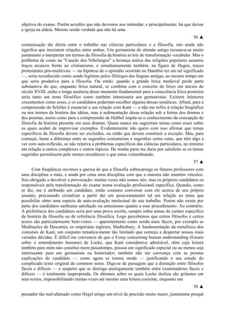 objetiva do exame. Porém acredito que não devemos nos intimidar, e principalmente: há que deixar
a igreja na aldeia. Mesmo sendo verdade que não há uma
56 ▲
comunicação tão direta entre o trabalho nas ciências particulares e a filosofia, isto ainda não
significa que inexistem relações entre ambas. Um germanista do alemão antigo recusava-se muito
justamente a interpretar em termos da filosofia da história as leis de transformação vocabular. Mas o
problema de como na "Canção dos Nibelungos" a herança mítica das religiões populares assumiu
traços arcaicos frente ao cristianismo, e simultaneamente também, na figura de Hagen, traços
protestantes pós-medievais — na hipótese de o episódio ocorrido no Danúbio ter um tal significado
—, seria reconhecido como sendo legítimo pelos filólogos das línguas antigas, ao mesmo tempo em
que seria produtivo para a filosofia. Ou então: quando a grande lírica medieval perde parte
substantiva do que, enquanto lírica natural, se combina com o conceito do lírico em inícios do
século XVIII, então a longa ausência desse momento fundamental para a consciência lírica posterior
seria tanto um tema filosófico como também interessaria aos germanistas. Existem inúmeros
cruzamentos como esses, e os candidatos poderiam escolher alguma dessas temáticas. Afinal, para a
compreensão de Schiller é essencial a sua relação com Kant — e não me refiro à relação biográfica
ou nos termos da história das idéias, mas à sedimentação dessa relação sob a forma dos dramas e
dos poemas, assim como para a compreensão de Hebbel impõe-se o conhecimento da concepção de
filosofia da história presente em seus dramas. Quase nunca me sugeriram temas como esses sobre
os quais acabei de improvisar exemplos. Evidentemente não quero com isso afirmar que temas
específicos da filosofia devem ser excluídos, ou então que devem constituir a exceção. Mas, para
começar, basta a diferença entre as sugestões costumeiras e sugestões como estas, que têm algo a
ver com auto-reflexão, se não relativa a problemas específicos das ciências particulares, no mínimo
em relação a outros complexos e outros tópicos. De minha parte me daria por satisfeito se os temas
sugeridos permitissem pelo menos reconhecer o que estou vislumbrando.
57 ▲
Com freqüência ouvimos a queixa de que a filosofia sobrecarrega os futuros professores com
uma disciplina a mais, e ainda por cima uma disciplina com que a maioria não mantém vínculos.
Sou obrigado a devolver a provocação: muitas vezes não somos nós, mas os próprios candidatos os
responsáveis pela transformação do exame numa avaliação profissional específica. Quando, como
se diz, me é atribuído um candidato, então costumo conversar com ele acerca de seu próprio
assunto, procurando cristalizar a partir daí um posicionamento tal em relação ao tema que
possibilite obter uma espécie de auto-avaliação intelectual do seu trabalho. Porém não existe por
parte dos candidatos nenhuma satisfação ou entusiasmo quanto a esse procedimento. Ao contrário.
A preferência dos candidatos seria por uma prova escrita, sempre sobre temas de caráter específico
da história da filosofia ou de referência filosófica. Logo percebemos que certos filósofos e certos
textos são particularmente bem-vistos — aparentemente como sendo mais fáceis; por exemplo as
Meditações de Descartes, os empiristas ingleses, Shaftesbury, A fundamentação da metafísica dos
costumes de Kant, um conjunto tematica-mente tão limitado que começa a despertar nossas mais
variadas dúvidas. É difícil me convencer de que o Essay concerning human understanding (Ensaio
sobre o entendimento humano) de Locke, que Kant considerava admirável, obra cuja leitura
também para mim não constitui mero passatempo, possua um significado especial ou ao menos seja
interessante para um germanista ou historiador; também não me convenço com as prontas
explicações do candidato — como agora se tornou moda — justificando o seu estudo do
complicado texto original do common sense. Diga-se de passagem que a distinção entre filósofos
fáceis e difíceis — e suspeito que se distinga analogamente também entre examinadores fáceis e
difíceis — é totalmente inapropriada. Os abismos sobre os quais Locke desliza são gritantes em
seus textos, impossibilitando muitas vezes até mesmo uma leitura coerente, enquanto um
58 ▲
pensador tão mal-afamado como Hegel atinge um nível de precisão muito maior, justamente porquê
 