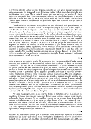 os problemas não são ocultos por meio de posicionamentos do bom senso, mas apresentados sem
quaisquer reservas. Um intelectual ou um homem de espírito poderia muito bem concordar com
considerações como essas. Mas a meta de passar no exame correndo um mínimo de riscos,
conforme o lema safety first (segurança em primeiro lugar), não contribui muito para o potencial
intelectual e acaba colocando em risco uma segurança que, de qualquer modo, é problemática.
Contudo espero que essas considerações não provoquem agora uma avalanche de Hegel sobre os
examinadores.
Quando se insiste efetivamente na escolha de um tema relacionado mais profundamente aos
interesses específicos do candidato do que a mera aproximação por imposição externa, depara-se
com dificuldades bastante singulares. Certa feita tive as maiores dificuldades em obter uma
informação acerca dos interesses de um candidato. Ele afirmava interessar-se por tudo, despertando
assim a suspeita de não interessar-se por nada. Por fim acabou indicando uma determinada época e
eu me lembrei de uma obra que correspondia à interpretação da mesma nos termos da filosofia da
história. Sugeri que escrevesse seu trabalho acerca dessa obra, o que só contribuiu para assustá-lo.
Ele me perguntou se o autor em questão era de fato um filósofo de destaque e importante para as
suas disciplinas, conforme a exigência da prova — a letra dos parágrafos do regulamento com
freqüência se converte em maneira de evitar precisamente o que deveria promover como sua
finalidade. Justamente onde o regulamento oferece pontos de apoio para facilitar a orientação de
candidatos e examinadores, muitos candidatos se paralisam, fixando-se ao que lhes parece ser
normas sagradas. Um candidato indicara como sua área de interesse Leibniz e a crítica deste a
Locke. Ao repetir a afirmação, frente à explicação do examinador de que considerava inadequado
conversar novamente com ele acerca dos
59 ▲
mesmos assuntos, sua primeira reação foi perguntar se teria que estudar dois filósofos. Age-se
conforme uma proposição de Hofmannsthal, embora este a coloque na boca da apavorada
Clitemnestra: "Para tudo precisa haver os hábitos correspondentes." A consciência dos candidatos
em questão procura por toda parte encontrar proteção, normas, caminhos já consolidados; seja
tentando se afirmar por vias já comprovadas, seja inclusive procurando normatizar o próprio curso
do exame, evitam-se justamente aquelas perguntas que afinal constituem a motivação de todo o
exame. Para resumir: depara-se com a consciência reificada ou coisificada. Mas esta, a inaptidão à
existência e ao comportamento livre e autônomo em relação a qualquer assunto, constitui uma
contradição evidente com tudo o que nos termos do exame pode ser pensado de modo racional e
sem pathos como sendo a "verdadeira formação do espírito", o objetivo das escolas superiores. Nas
discussões referentes à escolha temática acabamos tendo a impressão de que os candidatos
adotaram como máxima a frase em que Brecht afirma: "Eu nem quero ser gente", mesmo quando,
ou talvez principalmente quando conhecem de cor as diferentes versões do imperativo categórico.
Aqueles que ficam indignados com a sugestão da disciplina filosofia são precisamente os mesmos
para quem a filosofia é nada além de uma disciplina.
Por várias razões aprendemos a não valorizar demais os trabalhos escritos na avaliação dos
candidatos, atribuindo mais peso ao exame oral. Porém o que ouvimos e vemos nessas ocasiões
também não é mais animador. Se um candidato expressa sua má vontade frente à sugestão de
tornar-se um intelectual por meio de ostentativos gemidos durante todo o exame, então pode parecer
tratar-se de uma questão relativa à boa educação e não relativa ao espírito enquanto tal, embora
ambas as coisas tenham a ver uma com a outra do que consegue imaginar um candidato desses.
Mas, se me é permitida esta contradição in adiecto (contradição na derivação), os profissionais da
especialização festejam suas orgias no terreno da
60▲
oralidade. No regulamento consta que "o candidato deve mostrar que aprendeu os conceitos
fundamentais do filósofo que estudou e que compreende a transformação histórica dos mesmos".
Indagado sobre Descartes, um candidato referiu-se bastante bem à argumentação das Meditações,
 