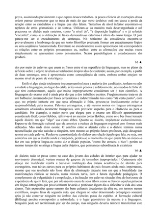 prova, assinalando previamente o que espero desses trabalhos. A pouca eficácia de exortações dessa
ordem parece demonstrar que se trata de mais do que mero desleixo: está em causa a perda da
relação entre os candidatos e a língua que eles falam. Trabalhos de nível inferior encontram-se
repletos de erros gramaticais e de sintaxe. Utilizam-se da maneira mais desavergonhada e até
prazerosa os clichês mais rasteiros, como "a nível de", "a disposição legítima" e o já referido
"encontro", como se a utilização de frases demonstrasse estarmos à altura do nosso tempo. O pior
parece-me ser o encadeamento de sentenças. No horizonte da consciência encontra-se
provavelmente a lembrança de que um texto filosófico precisaria formar um encadeamento lógico
ou uma seqüência fundamentada. Entretanto ao encadeamento assim apresentado não correspondem
as relações entre os próprios pensamentos ou, melhor, entre as afirmações que muitas vezes
simplesmente se apresentam como pensamentos. Nexos pseudológicos e pseudocausais são
produzi-
65 ▲
dos por meio de palavras que unem as frases entre si na superfície da linguagem, mas no plano da
reflexão sobre o objeto revelam-se totalmente desprovidas de conteúdo; assim, por exemplo, a partir
de duas sentenças, uma é apresentada como conseqüência da outra, embora ambas estejam no
mesmo nível do ponto de vista lógico.
Estilo é algo ainda totalmente imcompreensível para a maioria dos candidatos, tenham ou não
estudado a linguagem; no lugar do estilo, selecionam penosa e ardilosamente, nos modos de falar de
que têm conhecimento, aquilo que muito impropriamente consideram ser o tom científico. A
linguagem do exame oral é ainda pior do que a dos trabalhos escritos. Freqüentemente trata-se de
um balbuciar, intermeado por frases cerceadoras e indeterminadas tais como "até certo ponto", com
que, no próprio instante em que uma afirmação é feita, procura-se imediatamente evitar a
responsabilidade pela mesma. Palavras estrangeiras, e até mesmo nomes em línguas estrangeiras
constituem obstáculos raramente transpostos sem provocar seqüelas para o obstáculo ou para o
candidato. Por exemplo, a maior parte que elegeu para o exame um filósofo aparentemente
considerado fácil, como Hobbes, referir-se-á ao mesmo como Hobbes, como se o bes fosse tomado
àquele dialeto em que "algo" soa como ebbes. Quanto ao dialeto, impõem-se esclarecimentos.
Espera-se da formação cultural que ela amenize a rudeza da linguagem regional com formas mais
delicadas. Mas nada disto ocorre. O conflito entre o alemão culto e o dialeto termina numa
reconciliação que não satisfaz a ninguém, nem mesmo ao próprio futuro professor, cujo desagrado
ressoa em cada palavra. Perdeu-se a proximidade do dialeto em relação àquele que fala, ou seja, nos
contextos em que o dialeto ainda é camponês, perdeu-se o momento em que quem fala ao menos o
faz em sua própria língua.ou como diz o ditado popular, "como lhe cresceu o bico"; porém ao
mesmo tempo não se atinge a língua culta objetiva, que permanece subordinada às cicatrizes
66 ▲
do dialeto; tudo se passa como no caso dos jovens das cidades do interior que, para ajudar no
movimento dominical, vestem roupas de garçom de tamanhos inapropriados.1 Certamente não
desejo me manifestar contra a louvável instituição dos cursos acadêmicos de alemão para
estrangeiros, mas talves cursos para os próprios habitantes do país fossem ainda mais importantes,
mesmo que seu resultado não fosse além da eliminação daquele tom em que a brutalidade das
manifestações rústicas se mescla, numa mistura turva, com a futura dignidade pedagógica. O
complemento da vulgaridade é a empolação, a inclinação por palavras situadas fora do horizonte da
experiência de quem fala, que por isto mesmo saem de seus lábios como se fossem aquelas palavras
em língua estrangeira que possivelmente levarão o professor algum dia a dificultar a vida dos seus
alunos. Tais expressões quase sempre são bens culturais decadentes da elite ou, em termos menos
científicos, roupas finas de segunda mão, que chegam ao setor denominado pedagógico somente
após já não comover ninguém no âmbito das ciências puras do espírito. À formação cultural
(Bilãung) precisa corresponder a urbanidade, e o lugar geométrico da mesma é a linguagem.
Ninguém pode ser recriminado por ser do campo, mas ninguém deveria também transformar este
 