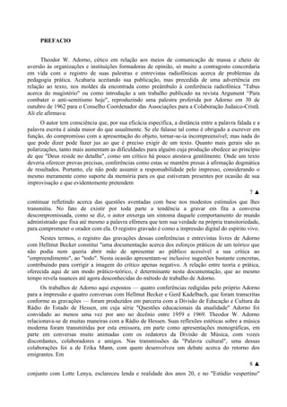 PREFACIO
Theodor W. Adorno, cético em relação aos meios de comunicação de massa e cheio de
aversão às organizações e instituições formadoras de opinião, só muito a contragosto concordaria
em vida com o registro de suas palestras e entrevistas radiofônicas acerca de problemas da
pedagogia prática. Acabaria aceitando sua publicação, mas precedida de uma advertência em
relação ao texto, nos moldes da encontrada como preâmbulo à conferência radiofônica "Tabus
acerca do magistério" ou como introdução a um trabalho publicado na revista Argument “Para
combater o anti-semitismo hoje", reproduzindo uma palestra proferida por Adorno em 30 de
outubro de 1962 para o Conselho Coordenador das Associações para a Colaboração Judaico-Cristã.
Ali ele afirmava:
O autor tem consciência que, por sua eficácia específica, a distância entre a palavra falada e a
palavra escrita é ainda maior do que usualmente. Se ele falasse tal como é obrigado a escrever em
função, do compromisso com a apresentação do objeto, tornar-se-ia incompreensível; mas nada do
que pode dizer pode fazer jus ao que é preciso exigir de um texto. Quanto mais gerais são as
polarizações, tanto mais aumentam as dificuldades para alguém cuja produção obedece ao princípio
de que "Deus reside no detalhe", como um crítico há pouco atestava gentilmente. Onde um texto
deveria oferecer provas precisas, conferências como estas se mantêm presas à afirmação dogmática
de resultados. Portanto, ele não pode assumir a responsabilidade pelo impresso, considerando o
mesmo meramente como suporte da memória para os que estiveram presentes por ocasião de sua
improvisação e que evidentemente pretendem
7 ▲
continuar refletindo acerca das questões aventadas com base nos modestos estímulos que lhes
transmitiu. No fato de existir por toda parte a tendência a gravar em fita a conversa
descompromissada, como se diz, o autor enxerga um sintoma daquele comportamento do mundo
administrado que fixa até mesmo a palavra efêmera que tem sua verdade na própria transitoriedade,
para comprometer o orador com ela. O registro gravado é como a impressão digital do espírito vivo.
Nestes termos, o registro das gravações dessas conferências e entrevistas livres de Adorno
com Hellmut Becker constitui "uma documentação acerca dos esforços práticos de um teórico que
não podia nem queria abrir mão de apresentar ao público acessível a sua crítica ao
"empreendimento", ao "todo". Nesta ocasião apresentam-se inclusive sugestões bastante concretas,
contribuindo para corrigir a imagem do crítico apenas negativo. A relação entre teoria e prática,
oferecida aqui de um modo prático-teórico, é determinante nesta documentação, que ao mesmo
tempo revela nuances até agora desconhecidas do método de trabalho de Adorno.
Os trabalhos de Adorno aqui expostos — quatro conferências redigidas pelo próprio Adorno
para a impressão e quatro conversas com Hellmut Becker e Gerd Kadelbach, que foram transcritas
conforme as gravações — foram produzidos em parceria com a Divisão de Educação e Cultura da
Rádio do Estado de Hessen, em cuja série "Questões educacionais da atualidade" Adorno foi
convidado ao menos uma vez por ano no decênio entre 1959 e 1969. Theodor W. Adorno
relacionava-se de muitas maneiras com a Rádio de Hessen. Suas reflexões estéticas sobre a música
moderna foram transmitidas por esta emissora, em parte como apresentações monográficas, em
parte em conversas muito animadas com os redatores da Divisão de Música, com vozes
discordantes, colaboradores e amigos. Nas transmissões da "Palavra cultural", uma dessas
colaborações foi a de Erika Mann, com quem desenvolveu um debate acerca do retorno dos
emigrantes. Em
8 ▲
conjunto com Lotte Lenya, esclareceu lenda e realidade dos anos 20, e no "Estúdio vespertino"
 