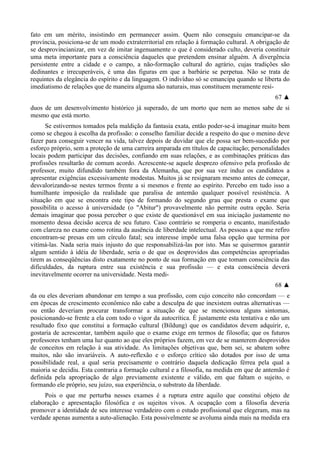 fato em um mérito, insistindo em permanecer assim. Quem não conseguiu emancipar-se da
província, posiciona-se de um modo extraterritorial em relação à formação cultural. A obrigação de
se desprovincianizar, em vez de imitar ingenuamente o que é considerado culto, deveria constituir
uma meta importante para a consciência daqueles que pretendem ensinar alguém. A divergência
persistente entre a cidade e o campo, a não-formação cultural do agrário, cujas tradições são
dedinantes e irrecuperáveis, é uma das figuras em que a barbárie se perpetua. Não se trata de
requintes da elegância do espírito e da linguagem. O indivíduo só se emancipa quando se liberta do
imediatismo de relações que de maneira alguma são naturais, mas constituem meramente resí-
67 ▲
duos de um desenvolvimento histórico já superado, de um morto que nem ao menos sabe de si
mesmo que está morto.
Se estivermos tomados pela maldição da fantasia exata, então poder-se-á imaginar muito bem
como se chegou à escolha da profissão: o conselho familiar decide a respeito do que o menino deve
fazer para conseguir vencer na vida, talvez depois de duvidar que ele possa ser bem-sucedido por
esforço próprio, sem a proteção de uma carreira amparada em títulos de capacitação; personalidades
locais podem participar das decisões, confiando em suas relações, e as combinações práticas das
profissões resultarão de comum acordo. Acrescente-se aquele desprezo ofensivo pela profissão de
professor, muito difundido também fora da Alemanha, que por sua vez induz os candidatos a
apresentar exigências excessivamente modestas. Muitos já se resignaram mesmo antes de começar,
desvalorizando-se nestes termos frente a si mesmos e frente ao espírito. Percebo em tudo isso a
humilhante imposição da realidade que paralisa de antemão qualquer possível resistência. A
situação em que se encontra este tipo de formando do segundo grau que presta o exame que
possibilita o acesso à universidade (o "Abitur") provavelmente não permite outra opção. Seria
demais imaginar que possa perceber o que existe de questionável em sua iniciação justamente no
momento dessa decisão acerca de seu futuro. Caso contrário se romperia o encanto, manifestado
com clareza no exame como rotina da ausência de liberdade intelectual. As pessoas a que me refiro
encontram-se presas em um círculo fatal; seu interesse impõe uma falsa opção que termina por
vitimá-las. Nada seria mais injusto do que responsabilizá-las por isto. Mas se quisermos garantir
algum sentido à idéia de liberdade, seria o de que os desprovidos das competências apropriadas
tirem as conseqüências disto exatamente no ponto de sua formação em que tomam consciência das
dificuldades, da ruptura entre sua existência e sua profissão — e esta consciência deverá
inevitavelmente ocorrer na universidade. Nesta medi-
68 ▲
da ou eles deveriam abandonar em tempo a sua profissão, com cujo conceito não concordam — e
em épocas de crescimento econômico não cabe a desculpa de que inexistem outras alternativas —
ou então deveriam procurar transformar a situação de que se mencionou alguns sintomas,
posicionando-se frente a ela com todo o vigor da autocrítica. É justamente esta tentativa e não um
resultado fixo que constitui a formação cultural (Bildung) que os candidatos devem adquirir, e,
gostaria de acrescentar, também aquilo que o exame exige em termos de filosofia; que os futuros
professores tenham uma luz quanto ao que eles próprios fazem, em vez de se manterem desprovidos
de conceitos em relação à sua atividade. As limitações objetivas que, bem sei, se abatem sobre
muitos, não são invariáveis. A auto-reflexão e o esforço crítico são dotados por isso de uma
possibilidade real, a qual seria precisamente o contrário daquela dedicação férrea pela qual a
maioria se decidiu. Esta contraria a formação cultural e a filosofia, na medida em que de antemão é
definida pela apropriação de algo previamente existente e válido, em que faltam o sujeito, o
formando ele próprio, seu juízo, sua experiência, o substrato da liberdade.
Pois o que me perturba nesses exames é a ruptura entre aquilo que constitui objeto de
elaboração e apresentação filosófica e os sujeitos vivos. A ocupação com a filosofia deveria
promover a identidade de seu interesse verdadeiro com o estudo profissional que elegeram, mas na
verdade apenas aumenta a auto-alienação. Esta possivelmente se avoluma ainda mais na medida era
 