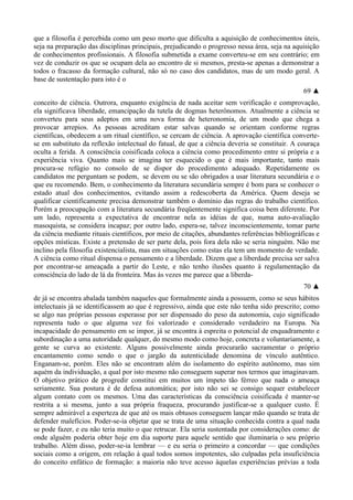 que a filosofia é percebida como um peso morto que dificulta a aquisição de conhecimentos úteis,
seja na preparação das disciplinas principais, prejudicando o progresso nessa área, seja na aquisição
de conhecimentos profissionais. A filosofia submetida a exame converteu-se em seu contrário; em
vez de conduzir os que se ocupam dela ao encontro de si mesmos, presta-se apenas a demonstrar a
todos o fracasso da formação cultural, não só no caso dos candidatos, mas de um modo geral. A
base de sustentação para isto é o
69 ▲
conceito de ciência. Outrora, enquanto exigência de nada aceitar sem verificação e comprovação,
ela significava liberdade, emancipação da tutela de dogmas heterônomos. Atualmente a ciência se
converteu para seus adeptos em uma nova forma de heteronomia, de um modo que chega a
provocar arrepios. As pessoas acreditam estar salvas quando se orientam conforme regras
científicas, obedecem a um ritual científico, se cercam de ciência. A aprovação científica converte-
se em substituto da reflexão intelectual do fatual, de que a ciência deveria se constituir. A couraça
oculta a ferida. A consciência coisificada coloca a ciência como procedimento entre si própria e a
experiência viva. Quanto mais se imagina ter esquecido o que é mais importante, tanto mais
procura-se refúgio no consolo de se dispor do procedimento adequado. Repetidamente os
candidatos me perguntam se podem, se devem ou se são obrigados a usar literatura secundária e o
que eu recomendo. Bem, o conhecimento da literatura secundária sempre é bom para se conhecer o
estado atual dos conhecimentos, evitando assim a redescoberta da América. Quem deseja se
qualificar cientificamente precisa demonstrar também o domínio das regras do trabalho científico.
Porém a preocupação com a literatura secundária freqüentemente significa coisa bem diferente. Por
um lado, representa a expectativa de encontrar nela as idéias de que, numa auto-avaliação
masoquista, se considera incapaz; por outro lado, espera-se, talvez inconscientemente, tomar parte
da ciência mediante rituais científicos, por meio de citações, abundantes referências bibliográficas e
opções místicas. Existe a pretensão de ser parte dela, pois fora dela não se seria ninguém. Não me
inclino pela filosofia existencialista, mas em situações como estas ela tem um momento de verdade.
A ciência como ritual dispensa o pensamento e a liberdade. Dizem que a liberdade precisa ser salva
por encontrar-se ameaçada a partir do Leste, e não tenho ilusões quanto à regulamentação da
consciência do lado de lá da fronteira. Mas às vezes me parece que a liberda-
70 ▲
de já se encontra abalada também naqueles que formalmente ainda a possuem, como se seus hábitos
intelectuais já se identificassem ao que é regressivo, ainda que este não tenha sido prescrito; como
se algo nas próprias pessoas esperasse por ser dispensado do peso da autonomia, cujo significado
representa tudo o que alguma vez foi valorizado e considerado verdadeiro na Europa. Na
incapacidade do pensamento em se impor, já se encontra à espreita o potencial de enquadramento e
subordinação a uma autoridade qualquer, do mesmo modo como hoje, concreta e voluntariamente, a
gente se curva ao existente. Alguns possivelmente ainda procurarão sacramentar o próprio
encantamento como sendo o que o jargão da autenticidade denomina de vínculo autêntico.
Enganam-se, porém. Eles não se encontram além do isolamento do espírito autônomo, mas sim
aquém da individuação, a qual por isto mesmo não conseguem superar nos termos que imaginavam.
O objetivo prático de progredir constitui em muitos um ímpeto tão férreo que nada o ameaça
seriamente. Sua postura é de defesa automática; por isto não sei se consigo sequer estabelecer
algum contato com os mesmos. Uma das características da consciência coisificada é manter-se
restrita a si mesma, junto a sua própria fraqueza, procurando justificar-se a qualquer custo. É
sempre admirável a esperteza de que até os mais obtusos conseguem lançar mão quando se trata de
defender malefícios. Poder-se-ia objetar que se trata de uma situação conhecida contra a qual nada
se pode fazer, e eu não teria muito o que retrucar. Ela seria sustentada por considerações como: de
onde alguém poderia obter hoje em dia suporte para aquele sentido que iluminaria o seu próprio
trabalho. Além disso, poder-se-ia lembrar — e eu seria o primeiro a concordar — que condições
sociais como a origem, em relação à qual todos somos impotentes, são culpadas pela insuficiência
do conceito enfático de formação: a maioria não teve acesso àquelas experiências prévias a toda
 
