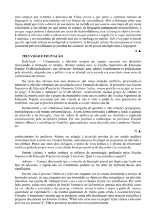 mais simples, por exemplo, a província de Viena, ensina a que ponto o conteúdo humano da
linguagem se realiza precisamente em tais formas de concordância. Mas a diferença entre uma
língua alemã que retira o dialeto de sua rudeza, na medida em que assume seus traços de um modo
conciliador, e um idioma em que ambos os estratos da linguagem permanecem irreconciliáveis, e
em que o rigor pedante é destratado por restos do dialeto disforme, esta diferença é relativa ao todo.
É idêntica à diferença entre a cultura nos termos em que conserva e supera em si o que corresponde
à natureza, e um mecanismo de opressão real que se prolonga no espírito. Sob o seu jugo o natural
que foi reprimido retorna só desfigurado e destrutivo. A formação cultural de uma pessoa se revela
justamente pela possibilidade de perceber tais nuances: se ele possui um órgão para a linguagem.
74 ▲
TELEVISÃO E FORMAÇÃO
Kadelbach — Ultimamente a televisão ocupou um espaço crescente nas dicussões
relacionadas à formação de adultos. Durante muitos anos as Escolas Superiores de Educação
Popular (Volkshochschulen) que ofereciam formação para adultos consideraram-se prejudicadas
pela televisão, alegando que o público teria se afastado pela entrada era cena deste novo meio de
comunicação de massas.
No curso dos últimos dois anos tentou-se sair dessa situação conflitiva, procurando-se
tematizar a televisão sobretudo em sua relação com a formação de adultos. O presidente das Escolas
Superiores de Educação Popular da Alemanha, Hellmut Becker, tomou posição em relação ao tema
no artigo "Televisão e formação" na revista Merkur. Paralelamente, muitos grupos de trabalho no
âmbito da própria televisão e grupos de intercâmbio com esta no âmbito das Escolas Superiores de
Educação Popular revelaram que este veículo já não é visto a partir de uma perspectiva de
confronto, mas que se procura estreitar as relações e a convivência com ele.
Naturalmente a isto reladona-se todo um conjunto de questões e inter-relações pedagógicas,
metodológicas e até mesmo epistemológicas. Assim, fomos motivados a debater a fundo a questão
da televisão e da formação. Uma tal ordem de problemas não pode ser abordada e explicada
exclusivamente pela perspectiva prática. Por isto pedimos a colaboração do professor Theodor
Adorno, filósofo e sociólogo de Frankfurt, para participar nesta discussão com o professor Becker.
Os
75 ▲
conhecimentos do professor Adorno em relação à televisão provêm de um estudo analítico
meticuloso deste veículo nos Estados Unidos, onde procurou investigar os programas de televisão e
seu público. Penso que estes dois enfoques, o ponto de vista prático e o prisma do observador
analítico, poderão proporcionar a este debate boas perspectivas de discussão e de orientação.
Senhor Adorno, o senhor conhece os esforços de aproximação realizados pelas Escolas
Superiores de Educação Popular em relação à televisão. Qual é a sua opinião a respeito?
Adorno — Começo destacando que o conceito de formação possui um duplo significado em
face da televisão, e espero não ser considerado pedante ao me deter na distinção desses dois
significados.
Por um lado é possível referir-se à televisão enquanto ela se coloca diretamente a serviço da
formação cultural, ou seja, enquanto por seu intermédio se objetivam fins pedagógicos: na televisão
educativa, nas escolas de formação televisivas e em atividades formativas semelhantes. Por outro
lado, porém, existe uma espécie de função formatava ou deformativa operada pela televisão como
tal em relação à consciência das pessoas, conforme somos levados a supor a partir da enorme
quantidade de espectadores e da enorme quantidade de tempo gasto vendo e ouvindo televisão.
Contudo, é importante ressaltar que as pesquisas ainda não encontraram uma resposta específica à
pergunta tão popular nos Estados Unidos: "What television does to people? (Que efeitos a televisão
provoca nas pessoas?)". Talvez possamos retornar ao tema posteriormente.
 