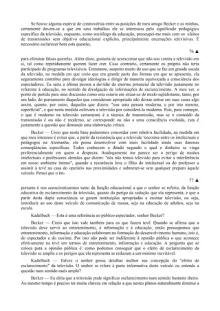 Se houve alguma espécie de controvérsia entre as posições de meu amigo Becker e as minhas,
certamente devem-se a que em seus trabalhos ele se interessou pelo significado pedagógico
específico da televisão, enquanto, como sociólogo da educação, preocupei-me mais com os efeitos
de transmissões sem objetivo educacional explícito, principalmente encenações televisivas. É
necessário esclarecer bem esta questão,
76 ▲
para eliminar falsas querelas. Além disto, gostaria de acrescentar que não sou contra a televisão em
si, tal como repetidamente querem fazer crer. Caso contrário, certamente eu próprio não teria
participado de programas televisivos. Entretanto, suspeito muito do uso que se faz em grande escala
da televisão, na medida em que creio que em grande parte das formas em que se apresenta, ela
seguramente contribui para divulgar ideologias e dirigir de maneira equivocada a consciência dos
espectadores. Eu seria a última pessoa a duvidar do enorme potencial da televisão justamente no
referente à educação, no sentido da divulgação de informações de esclarecimento. A meu ver, o
ponto de partida para uma discussão como esta estaria em situar-se de modo eqüidistante, tanto, por
um lado, do pensamento daqueles que consideram apropriado não deixar entrar em suas casas algo
assim, quanto, por outro, daqueles que dizem: "sou uma pessoa moderna, e por isto mesmo,
superficial", e que nesta medida cultivam a televisão por considerá-la moderna. Pois, para começar,
o que é moderno na televisão certamente é a técnica de transmissão, mas se o conteúdo da
transmissão é ou não é moderno, se corresponde ou não a uma consciência evoluída, esta é
justamente a questão que demanda uma elaboração crítica.
Becker — Creio que nesta base poderemos concordar com relativa facilidade, na medida em
que meu interesse é evitar que, a partir da resistência que a televisão 'encontra entre os intelectuais e
pedagogos na Alemanha, ela possa desenvolver com mais facilidade ainda suas danosas
conseqüências específicas. Todos conhecem o ditado segundo o qual o dinheiro se vinga
preferencialmente em quem o despreza. Analogamente me parece ser o perigo de muitos
intelectuais e professores alemães que dizem: "nós não temos televisão para evitar a interferência
em nosso ambiente íntimo", quando a resistência leva o filho do intelectual ou do professor a
assistir à tevê na casa do operário nas proximidades e submeter-se sem qualquer preparo àquele
veículo. Penso que o im-
77 ▲
portante é nos conscientizarmos tanto da função educacional a que o senhor se referiu, da função
educativa de esclarecimento da televisão, quanto do perigo da sedução que ela representa, e que a
partir desta dupla consciência se gerem instituições apropriadas a ensinar televisão, ou seja,
introduzir ao uso deste veículo de comunicação de massa, seja na educação de adultos, seja na
escola.
Kadelbach — Esta é uma referência ao público espectador, senhor Becker?
Becker — Creio que isto vale também para os que fazem tevê. Quando se afirma que a
televisão deve servir ao entretenimento, à informação e à educação, então pressupomos que
entretenimento, informação e educação colaboram na formação do desenvolvimento humano, isto é,
do espectador e do ouvinte. Por isto não pode ser indiferente à opinião pública o que acontece
efetivamente na tevê em termos de entretenimento, informação e educação. A pergunta que se
coloca para a opinião pública é: como podemos conseguir que o efeito de esclarecimento da
televisão se amplie e os perigos que ela representa se reduzam a um mínimo inevitável.
Kadelbach — Talvez o senhor possa detalhar melhor sua concepção do "efeito de
esclarecimento" da televisão. O senhor se refere à parte informativa deste veículo ou entende a
questão num sentido mais amplo?
Becker — Eu diria que a televisão pode significar esclarecimento num sentido bastante direto.
Ao mesmo tempo é preciso ter muita clareza em relação a que nestes planos naturalmente diminui a
 