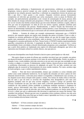 posições críticas, autônomas e freqüentemente até oposicionistas, colaboram na produção dos
programas, torna-se possível romper em certo sentido as barreiras do existente simplesmente
apoiando-se nas relações pessoais específicas e sobretudo na competência técnica de pessoas que
têm o que dizer e fazer quanto a este assunto. Enquanto existirem pessoas tecnicamente
competentes em televisão que percebem que certas encenações, como as peças de Beckett, por
exemplo, são particularmente apropriadas a este veículo de comunicação de massa, pessoas além
disto dotadas de energia suficiente para programar o Último elo de Beckett pelo rádio e pela tevê,
em vez de veicular uma família comum dessas que tem nome diferente conforme a região, então eu
diria que uma tal programação vai além da tevê nos termos vigentes, podendo contribuir para
transformar a consciência das pessoas. Paradoxalmente, a relativa fixação das burocracias no
interior de determinadas instituições da indústria cultural permite a essas instituições se comportar
de maneira menos conformista do que se estivessem sob um controle aparentemente democrático.
| Becker — Gostaria de relatar um exemplo extremamente interessante que a UNESCO
promove, por enquanto apenas nas regiões mais atrasadas dos países civilizados. Como se sabe, a
cinqüenta ou sessenta quilômetros de Paris existem aldeias em que não há sequer água corrente,
quanto mais saneamento ou coisa semelhante, onde as pessoas vivem num estado de consciência
inimaginável a sessenta quilômetros de Paris. Nesses locais a UNESCO instalou experimentalmente
aparelhos comunitários de televisão. A população da aldeia se reuniu em torno à tevê, e certas
personalidades foram convidadas a discutir determinados programas com a população. Verificou-se
que a partir disto poderia ser implantada uma espécie de urbanização abrangente, que talvez não
representa uma formação cultural no sentido clássico, mas que para es-
82 ▲
sas pessoas desempenhou uma função formativa decisiva para a participação na vida atual.
Não quero chegar ao ponto de afirmar que considero inevitável que, por exemplo, nos países
em desenvolvimento, as pessoas assistam à tevê antes de serem alfabetizadas. Porém, na prática, a
situação é esta, e nesta medida a televisão converte-se em um meio com que esta sociedade em que
vivemos se adapta a si mesma. Evidentemente, senhor Adorno, desenvolvem-se neste plano todos
os problemas relacionados ao processo de adaptação em geral. Por um lado, acontece por esta
adaptação algo de essencial ao funcionamento de nosso mundo moderno. Por outro, acontece algo
de muito perigoso, a que o senhor repetidamente atentou.
Adorno — Para não haver mal-entendidos, destaco que considero as coisas relatadas pelo
senhor como sendo totalmente inofensivas. Se em regiões tão atrasadas em meio a países de resto
altamente desenvolvidos, a televisão possa induzir os trogloditas a abandonarem suas cavernas, eu
me alegraria acerca dessa situação tanto quanto o senhor. Nos termos de minha crítica à televisão,
não me opus a que ela torne as cavernas dos trogloditas mais desagradáveis, pois uma casa
higiênica meíapraz mais do que uma caverna simpática. Localizo o perigo em questões bem
diversas. Exatamente em que, por toda a parte onde a televisão aparentemente se aproxima das
condições da vida moderna, porém ocultando os problemas mediante rearranjos e mudanças de
acento, gera-se efetivamente uma falsa consciência. Nem considero tão prejudicial assim o
aprendizado do amor a partir da televisão, pois com freqüência podemos ver moças muito bonitas
na tevê e, afinal, por que os adolescentes não deveriam se apaixonar por moças tão bonitas? Não
considero isto perigoso. Mesmo que por essa via aprendam certos costumes eróticos, isso não seria
desvantajoso. Valéry disse certa feita que no fundo o amor é aprendido nos livros, e o que vale para
os livros também deveria bastar à televisão.
83 ▲
Kadelbach — (E bons costumes sempre são úteis.)
Adorno — E bons costumes sempre são úteis.
Kadelbach — A pergunta que se coloca é se de fato aprendem bons costumes.
 