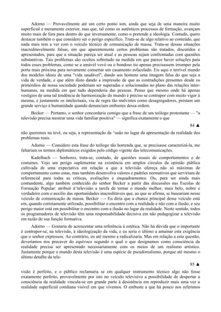 Adorno — Provavelmente até um certo ponto sim, ainda que seja de uma maneira muito
superficial e meramente exterior, mas que, tal como os autênticos processos de formação, avançam
muito mais de fora para dentro do que inversamente, como o pretende a ideologia. Contudo, quero
destacar também o que considero ser o perigo específico. Trata-se de algo relativo ao conteúdo, que
nada mais tem a ver com o veículo técnico de comunicação de massa. Trata-se dessas situações
inacreditavelmente falsas, em que aparentemente certos problemas são tratados, discutidos e
apresentados, para que a situação pareça ser atual e as pessoas sejam confrontadas com questões
substantivas. Tais problemas são ocultos sobretudo na medida em que parece haver soluções para
todos esses problemas, como se a amável vovó ou o bondoso tio apenas precisassem irromper pela
porta mais próxima para novamente consertar um casamento esfacelado. Eis aqui o terrível mundo
dos modelos ideais de uma "vida saudável", dando aos homens uma imagem falsa do que seja a
vida de verdade, e que além disto dando a impressão de que as contradições presentes desde os
primórdios de nossa sociedade poderiam ser superadas e solucionadas no plano das relações inter-
humanas, na medida em que tudo dependeria das pessoas. Penso que mesmo onde há apenas
vestígios de uma tal tendência de harmonização do mundo é preciso se contrapor com muito vigor à
mesma, e justamente os intelectuais, via de regra tão malvistos como desagregadores, prestam um
grande serviço à humanidade quando denunciam embustes dessa ordem.
Becker — Portanto, o senhor concordaria comigo que a frase de um teólogo protestante — "a
televisão precisa mostrar uma vida familiar positiva" — significa exatamente o que
84 ▲
não queremos na tevê, ou seja, a representação da ^usão no lugar da apresentação da realidade dos
problemas reais.
Adorno — Considero esta frase do teólogo tão horrenda que, se precisasse caracterizá-la, me
faltariam os termos diplomáticos exigidos pelo código vigente das telecomunicações.
Kadelbach — Senhores, trata-se, contudo, de questões usuais de comportamentos e de
costumes. Vejo um perigo suplementar na existência em amplos círculos da opinião pública
cultivada de uma expectativa em relação a que a televisão ofereça não só máximas de
comportamento como estas, mas também desenvolva valores e padrões normativos que serviriam de
referencial para todas as críticas, avaliações e enquadramentos. Ou, para ser ainda mais
contundente, algo também conhecido do senhor Becker a partir das discussões nas Escolas de
Formação Popular: atribuir à^televisão a tarefa de tornar o mundo melhor, mais belo, nobre e
verdadeiro com o auxílio das oportunidades inacreditáveis que, ao que se afirma, se baseariam nesse
veículo de comunicação de massa. Becker —- Eu diria que a chance principal desse veículo está
em, quando corretamente utilizado, possibilitar o encontro com a realidade e não com a ilusão, e seu
perigo maior está em possibilitar o encontro com a ilusão no lugar da realidade. Neste sentido, todos
os programadores de televisão têm uma responsabilidade decisiva em não pedagogizar a televisão
em razão de sua função formativa.
Adorno — Gostaria de acrescentar uma referência à estética. Não há dúvida que o importante
é contrapor-se, na televisão, à ideologização da vida, e eu seria o último a amainar esta exigência
que o senhor expressou. Ao contrário, eu até mesmo a radicalizaria. Mas em relação a esta questão,
deveríamos nos precaver do equívoco segundo o qual o que designamos como consciência da
realidade precisa ser apresentado necessariamente com os meios de um realismo artístico.
Justamente porque o mundo desta televisão é uma espécie de pseudorealismo, porque até mesmo o
último detalhe da tele-
85 ▲
visão é perfeito, e o público reclamaria se em qualquer instrumento técnico algo não fosse
exatamente perfeito, provavelmente por isto no veículo televisivo a possibilidade de despertar a
consciência da realidade vincula-se em grande parte à desistência em reproduzir mais uma vez a
realidade superficial cotidiana visível em que vivemos. O embuste a que há pouco nos referimos
 