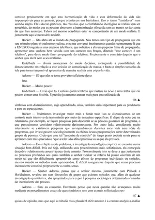 consiste precisamente em que esta harmonização da vida e esta deformação da vida são
imperceptíveis para as pessoas, porque acontecem nos bastidores. Uso o termo "bastidores" num
sentido amplo. Eles são tão perfeitos, tão realistas, que o contrabando ideológico se realiza sem ser
percebido, de modo que as pessoas absorvem a harmonização oferecida sem ao menos se dar conta
do que lhes acontece. Talvez até mesmo acreditem estar se comportando de um modo realista. E
justamente aqui é necessário resistir.
Becker — Isto afeta até o mundo da propaganda. Nós temos um tipo de propaganda que em
seu primeiro plano é totalmente realista, e eu me convenci inteiramente quando recentemente li que
a UNESCO sugeriu a uma empresa telefônica, que solicitou a ela um pequeno filme de propaganda,
apresentar uma senhora bem vestida com um carneiro nos braços, dizendo "este carneiro é um
telefone", para deste modo fazer propaganda do telefone. Precisamente o contrário daquilo que o
senhor quis dizer com o seu realismo.
Kaâelbach — Assim avançamos de modo decisivo, alcançando a possibilidade de
distanciamento em relação a este veículo de comunicação de massa, e basta o simples tamanho da
tela para tornar impossível apresentar de maneira realista uma cópia da vida.
Adorno — Só que não se toma proveito suficiente deste
fato.
Becker — Muito pouco!
Kadelbach — Creio que foi Cocteau quem lembrou que rastros na neve e uma folha que cai
podem contar uma história. É preciso justamente atentar mais para esta utilização de
86 ▲
símbolos com distanciamento, cujo aprendizado, aliás, também seria importante para os produtores
e para os espectadores.
Becker — Poderíamos investigar muito mais a fundo tudo isso se dispuséssemos de um
controle mais intensivo da transmissão por meio de pesquisas específicas. É digno de nota que na
Alemanha, por exemplo, se façam pesquisas para descobrir se as pessoas gostaram do programa, o
que pessoalmente considero relativamente desinteressante. Por outro lado, consideraria muito
interessante se existissem pesquisas que acompanhassem durantes anos toda uma série de
programas, que investigassem sociologicamente os efeitos dessas programações sobre determinados
grupos de pessoas. Creio que uma tal "pesquisa de controle" de longo prazo poderia servir para se
aprender com mais precisão o "que a televisão afinal promove ou o que ela provoca.
Adorno — Em relação a este problema, a investigação sociológica empírica se encontra numa
situação bem difícil. Pois até hoje, utilizando seus procedimentos mais sofisticados, ela conseguiu
descobrir relativamente pouco^acerca deste assunto. Provavelmente isto se deve a que justamente
os processos profundos aos quais também o senhor Becker se referiu há pouco ocorrem de um
modo tal que são dificilmente apreensíveis como efeitos de programas individuais ou seriados,
mesmo usando os métodos mais aprimorados. É difícil assegurar-se daquilo que como processo
inconsciente constitui propriamente o contra-senso.
Becker — Senhor Adorno, penso que o senhor mesmo, juntamente com Pollock e
Horkheimer, revelou em suas discussões de grupo que existem métodos que, além de qualquer
investigação quantitativa, são apropriados para expor à pesquisa sociológica determinadas camadas
do inconsciente das pessoas.
Adorno — Sim, eu concordo. Entretanto penso que nesta questão não avançamos muito
mediante os procedimentos usuais de questionários e nem com as mais sofisticadas pes-
87 ▲
quisas de opinião, mas que aqui o método mais plausível efetivamente é a content analysis (análise
 