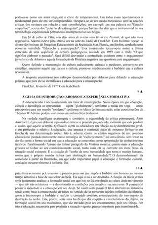 portava-se como um autor engajado e cheio de temperamento. Em todas essas oportunidades o
fundamental para ele era ser compreendido. Ocupava-se de um modo meticuloso com as reações
críticas dos ouvintes em relação a suas contribuições, por exemplo em sua palestra no "Estúdio
vespertino", acerca das "palavras do estrangeiro", porque haviam lhe dito que o instrumental de sua
terminologia especializada permanecia incompreensível aos leigos.
Em 16 de julho de 1969, seis dias antes de iniciar suas férias em Zermatt, de que não mais
regressaria, Adorno esteve pela última vez na sede da Rádio de Frankfurt. Com Hellmut Becker, o
diretor do Instituto de Pesquisas Educacionais da Sociedade Max Planck, em Berlim, conduziu uma
conversa intitulada "Educação e emancipação". Esta transmissão tornar-se-ia assim a última
entrevista de uma seqüência de debates pedagógicos, iniciada em 1959 com o título "O que
significa elaborar o passado". Será difícil desvendar a contradição existente entre o engajamento
jornalístico de Adorno e aquela formulação da Dialética negativa que questiona este engajamento:
Quem defende a manutenção da cultura radicalmente culpada e medíocre, converte-se em
cúmplice, enquanto aquele que recusa a cultura, promove imediatamente a barbárie que a cultura
revelou ser.
A resposta encontra-se nos esforços desenvolvidos por Adorno para difundir a educação
política, que para ele se identificava à educação para a emancipação.
Frankfurt, fevereiro de 1970 Gera Kaãelbach
9 ▲
À GUISA DE INTRODUÇÃO: ADORNO E A EXPERIÊNCIA FORMATIVA
A educação não é necessariamente ura fator de emancipação. Numa época em que educação,
ciência e tecnologia se apresentam — agora "globalmente", conforme a moda em voga — como
passaportes para um mundo "moderno" conforme os ideais de humanização, estas considerações de
Theodor W Adorno podem soar como um melancólico desânimo.
Na verdade significam exatamente o contrário: a necessidade da crítica permanente. Após
Auschwitz, é preciso elaborar o passado e criticar o presente prejudicado, evitando que este perdure
e, assim, qué aquele se repita. Q filósofo alerta os educadores em relação ao deslumbramento geral,
e em particular o relativo à educação, que ameaça o conteúdo ético do processo formativo em
função de sua determinação social. Isto é, adverte contra os efeitos negativos de um processo
educacional pautado meramente numa estratégia de "esclarecimento" da consciência, sem levar na
devida conta a forma social em que a educação se concretiza como apropriação de conhecimentos
técnicos. Parafraseando Adorno no último parágrafo da Minima moralia, quanto mais a educação
procura se fechar ao seu condicionamento social, tanto mais ela se converte em mera presa da
situação social existente. É a situação do "sonho de uma humanidade que torna o mundo humano,
sonho que o próprio mundo sufoca com obstinação na humanidade"! O desenvolvimento da
sociedade a partir da Ilustração, em que cabe importante papel à educação e formação cultural,
conduziu inexoravelmente à barbárie. Ou,
11 ▲
para dizer o mesmo pelo reverso: o próprio processo que impõe a barbárie aos homens ao mesmo
tempo constitui a base de sua sobrevivência. Eis aqui o nó a ser desatado. A função da teoria crítica
seria justamente analisar a formação social em que isto se dá, revelando as raízes deste movimento
— que não são acidentais — e descobrindo as condições para interferir em seu rumo. O essencial é
pensar a sociedade e a educação em seu devir. Só assim seria possível fixar alternativas históricas
tendo como base a emancipação de todos no sentido de se tornarem sujeitos refletidos da história,
aptos a interromper a barbárie e realizar o conteúdo positivo, emancipatório, do movimento de
ilustração da razão. Esta, porém, seria uma tarefa que diz respeito a características do objeto, da
formação social em seu movimento, que são travadas pelo seu encantamento, pelo seu feitiço. Por
isto a educação, necessária para produzir a situação vigente, parece impotente para transformá-la.
 