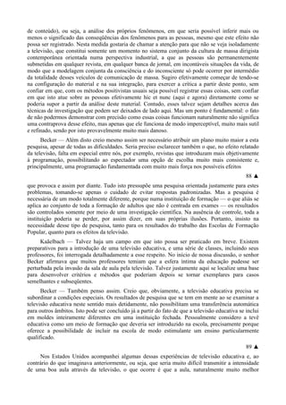 de conteúdo), ou seja, a análise dos próprios fenômenos, em que seria possível inferir mais ou
menos o significado das conseqüências dos fenômenos para as pessoas, mesmo que este efeito não
possa ser registrado. Nesta medida gostaria de chamar a atenção para que não se veja isoladamente
a televisão, que constitui somente um momento no sistema conjunto da cultura de massa dirigista
contemporânea orientada numa perspectiva industrial, a que as pessoas são permanentemente
submetidas em qualquer revista, em qualquer banca de jornal, em incontáveis situações da vida, de
modo que a modelagem conjunta da consciência e do inconsciente só pode ocorrer por intermédio
da totalidade desses veículos de comunicação de massa. Sugiro efetivamente começar de tendo-se
na configuração do material e na sua integração, para exercer a crítica a partir deste ponto, sem
confiar em que, com os métodos positivistas usuais seja possível registrar essas coisas, sem confiar
em que isto atue sobre as pessoas efetivamente hic et nunc (aqui e agora) diretamente como se
poderia supor a partir da análise deste material. Contudo, esses talvez sejam detalhes acerca das
técnicas de investigação que podem ser deixados de lado aqui. Mas um ponto é fundamental: o fato
de não podermos demonstrar com precisão como essas coisas funcionam naturalmente não significa
uma contraprova desse efeito, mas apenas que ele funciona de modo imperceptível, muito mais sutil
e refinado, sendo por isto provavelmente muito mais danoso.
Becker — Além disto creio mesmo assim ser necessário atribuir um plano muito maior a esta
pesquisa, apesar de todas as dificuldades. Seria preciso esclarecer também o que, no efeito relatado
da televisão, falta em especial entre nós, por exemplo, revistas que introduzam mais objetivamente
à programação, possibilitando ao espectador uma opção de escolha muito mais consistente e,
principalmente, uma programação fundamentada com muito mais força nos possíveis efeitos
88 ▲
que provoca e assim por diante. Tudo isto pressupõe uma pesquisa orientada justamente para estes
problemas, tomando-se apenas o cuidado de evitar respostas padronizadas. Mas a pesquisa é
necessária de um modo totalmente diferente, porque numa instituição de formação — o que aliás se
aplica ao conjunto de toda a formação de adultos que não é centrada em exames — os resultados
são controlados somente por meio de uma investigação científica. Na ausência de controle, toda a
instituição poderia se perder, por assim dizer, em suas próprias ilusões. Portanto, insisto na
necessidade desse tipo de pesquisa, tanto para os resultados do trabalho das Escolas de Formação
Popular, quanto para os efeitos da televisão.
Kaãelbach — Talvez haja um campo em que isto possa ser praticado em breve. Existem
preparativos para a introdução de uma televisão educativa, e uma série de classes, incluindo seus
professores, foi interrogada detalhadamente a esse respeito. No início de nossa discussão, o senhor
Becker afirmava que muitos professores temiam que a esfera íntima da educação pudesse ser
perturbada pela invasão da sala de aula pela televisão. Talvez justamente aqui se localize uma base
para desenvolver critérios e métodos que poderiam depois se tornar exemplares para casos
semelhantes e subseqüentes.
Becker — Também penso assim. Creio que, obviamente, a televisão educativa precisa se
subordinar a condições especiais. Os resultados de pesquisa que se tem em mente ao se examinar a
televisão educativa neste sentido mais detidamente, não possibilitam uma transferência automática
para outros âmbitos. Isto pode ser concluído já a partir do fato de que a televisão educativa se inclui
em moldes inteiramente diferentes em uma instituição fechada. Pessoalmente considero a tevê
educativa como um meio de formação que deveria ser introduzido na escola, precisamente porque
oferece a possibilidade de incluir na escola de modo estimulante um ensino particularmente
qualificado.
89 ▲
Nos Estados Unidos acompanhei algumas dessas experiências de televisão educativa e, ao
contrário do que imaginava anteriormente, ou seja, que seria muito difícil transmitir a intensidade
de uma boa aula através da televisão, o que ocorre é que a aula, naturalmente muito melhor
 