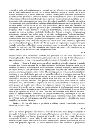preparada e muito mais cuidadosamentre executada para ser televisiva, tem um grande poder de
atração, provocando assim o risco de que os alunos poderiam a seguir se entediar com as aulas
normais. Por outro lado, é preciso deixar bem claro que a suposição de economizar professores na
escola tradicional por meio da televisão é incorreta. Um ensino através da televisão evidentemente
só funciona de modo correto quando um professor presente à transmissão discute e explica o que foi
apresentado. Além disso, penso que numa época de perda de qualidade, a televisão representa a
oportunidade de uma multiplicação da qualidade pela ampliação constante da formação cultural. De
um certo modo é difícil deixar de lado esta possibilidade, porque ainda não formamos um
contingente suficiente de pessoas qualificadas para corresponder às demandas numericamente
crescentes sobre o sistema formativo educacional. Evidentemente, a televisão educativa tem a
vantagem do controle imediato. Nos Estados Unidos.isto é feito ao se reunir os professores que
acompanham essas aulas num âmbito maior em intervalos regulares com o "professor televisivo".
Nessa ocasião ocorre uma crítica bastante forte ao programa específico, que evidentemente precisa
provocar efeitos positivos sobre a programação subseqüente. Penso que isto serve também para uma
conclusão importante sobre a televisão em geral: que tanto a crítica como a repetição representam
uma oportunidade muito grande da televisão. Até agora, com um programa nós imaginávamos que a
repetição seria algo problemático. Agora constatamos que, por exemplo, um ótimo curso de
formação de professores de Física dotado de experimentos excelentes pode tranqüilamente ser
repetido após um ano. Ele não se tornou pior por causa disto e
90 ▲
encontra muitos novos interessados. Contudo, isso pressupõe toda uma nova organização de
programação em face da existente até então, apontando, inclusive, para além da televisão educativa,
a pergunta relativa a se vale a pena ter determinados programas de formação na televisão.
Adorno — Gostaria de ainda acrescentar algo à questão da televisão educativa. A questão
levantada aqui é muito complexa. De um lado, o chamado imediatismo do ensino, aquilo que se
denomina de "situação de transferência" entre o professor e os alunos. Por outro, a possibilidade de
um ensino técnica e qualitativamente muito aperfeiçoado mediante uma televisão centralizada.
Questões como essa, em que os prós e contras dificilmente podem ser avaliados pela mera reflexão,
constituem o caso ideal daquilo que pode ser decidido mediante a investigação empírica. Seria
bastante fácil imaginar uma situação experimental em que a mesma matéria, Física, por exemplo, é
transmitida a um grupo de crianças por meio de bons professores na sala de aula, e a seguir
oferecida pela televisão educativa. Seria preciso investigar em qual desses cursos as crianças
aprenderam mais, entrevistando na seqüência as crianças e comparando-se os resultados. Coisas
assim podem ser medidas com métodos investigativos precisos. Em outras palavras: o lado
informativo da televisão, que nos parece ser o mais produtivo, é simultaneamente aquele que se
expõe mais facilmente às modernas metodologias de pesquisa, possibilitando efetivamente decidir
entre o que apresenta de bom e de ruim. Com base nos resultados seria possível inclusive
introduzir aperfeiçoamentos específicos ou soluções intermediárias, combinações e toda uma
gama de opções desse tipo. Porém interrompi o senhor Becker justamente quando queria referir-se a
um problema muito relevante e igualmente difícil, ou seja, as programações orientadas para grupos
específicos e a televisão formativa.
Becker — Eu pretendia abordar a questão do sentido de produzir determinados programas
formativos, ou seja, a con-
91 ▲
cepção do "terceiro programa" nos termos da televisão. Considero muito perigoso concentrar a
concepção de formação cultural em um programa, liberando, por assim dizer, os outros programas
da responsabilidade pela função formativa da televisão. Isto deve ser evitado. Embora na
programação televisiva vigente sejam levados era conta os problemas específicos que se
apresentam, por exemplo, na formação de adultos, sempre quando acontece uma manifestação dessa
ordem num programa específico, os efeitos poderiam muito bem influenciar a programação
 
