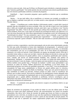 televisiva como um todo. Acho que foi Klaus von Bismarck quem introduziu a expressão programa
para "minorias qualificadas". Em minha opinião elas não constituem uma minoria qualificada única,
mas sim minorias qualificadas conforme a estrutura do programa.
Kadelbach — Aqui é necessário perguntar: quem qualifica as minorias que se consideram
qualificadas?
Becker — Ao que tudo indica, elas se qualificam a si mesmas, por exemplo, na medida em
que se dispõem a aprender russo pela tevê, ou então assistir a uma exposição de Hellmut Becker e
Theodor Adorno.
Adorno — O problema que o senhor abordou é efetivamente central, e a partir dele é possível
aprender algo das contradições em nossa sociedade. Aliás, isto vale não só para a tevê, mas também
para o rádio, por exemplo para programas musicais, para tudo o que se relaciona a essa "terceira
programação" das rádios. Trata-se de uma questão que conheço bem sobretudo no que se refere à
música moderna. Neste caso, o que expus em contextos de sociologia da música, que nada tem a ver
com esta nossa discussão, por meio dessa especialização de programas ocorre um reforçamento da
"neutralização da cultura". Ou seja, justamente o que é novo, o que é avançado, o que é espiritual
passa a ser desvalorizado e marcado como questão para "especialistas" — termo que permite evitar
a horrorosa expressão "gostos refinados". Mas do outro lado encontra-se a pressão plebiscitaria de
in-
92 ▲
contáveis ouvintes e espectadores, cuja única preocupação está em não serem subestimados, pressão
tão forte que acaba eliminando as coisas mais importantes da programação. A antinomia social
consiste precisamente na enorme distância entre a qualidade intelectual, de um lado, e as demandas
dos consumidores, por sua vez já manipuladas, por outro. Se eu fosse diretor de programação,
começaria a ter noites de insô-nia. Como felizmente sou apenas um pensador teórico, diria que é
necessário tentar ambas as coisas: por um lado, é preciso dar abrigo na televisão às coisas que não
correspondem aos interesses do grande público, como os programas qualificados para' minorias.
Estes, contudo, não devem ser hermeti-camente fechados, mas, mediante uma política de
programação inteligente e conseqüente, precisam ser levados ao contato das outras pessoas, no
que provavelmente o meio do choque, o meio da ruptura será mais produtivo do que o gradualismo,
embora também nesta questão haja a "formação da tradição". Lembro nesta oportunidade o que
aconteceu no plano da música: Hübner desenvolveu em Hamburgo, já há muito tempo, um
determinado programa com música de qualidade exponendal, a "nova obra". Com um planejamento
conseqüente de longo prazo, gradualmente se formou um grande público para os concertos,
inclusive freqüentando o auditório da Rádio de Hamburgo. Penso que seria possível desenvolver
algo semelhante no âmbito da televisão, inclusive porque no plano visual as resistências são
menores que no plano musical. Seria preciso estabelecer um planejamento comum adequado entre
os setores que se encarregam da programação para as minorias qualificadas e os responsáveis pela
programação para o grande público, discutindo os problemas, inclusive sociológicos, que se
apresentam neste plano. Quem sabe com programações orientadas por esta via poderíamos até abrir
uma brecha na barreira do conformismo.
Becker — E justamente nesta questão seria decisivo ocupar-se do problema relativo ao que
acontece com as pessoas
93 ▲
depois de assistirem aos programas. O que acabei de relatar no caso das aldeias perto de Paris
repetir-se-ia agora num plano totalmente diverso, não necessariamente nos termos da recepção
comunitária, mas talvez sob a forma do encontro de grupos que levam em frente as coisas que
apreenderam com a televisão, na medida em que uma das experiências fundamentais da formação
de adultos consiste em que a integração só ocorre a partir de uma tomada de posição própria. Na
medida em que não se apresente um espaço organizatório próprio para esse posicionamento
 