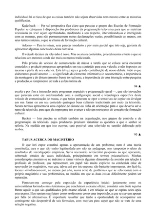 individual, há o risco de que as coisas também não sejam absorvidas nem mesmo entre as minorias
qualificadas.
Kadelbach — Por tal perspectiva fica claro que pessoas e grupos das Escolas de Formação
Popular se coloquem à disposição dos produtores da programação televisiva para que as matérias
veiculadas na tevê sejam aprofundadas, meditando a seu respeito, interiorizando-as e interagindo
com as mesmas, para não permanecerem meras declamações vazias, possibilitando ao menos, em
seus termos iniciais, o que se chama de formação cultural.
Adorno — Para terminar, sem parecer imodesto e por mais parcial que isto seja, gostaria de
apresentar algumas conclusões desta conversa.
O veículo técnico da televisão é novo. Mas os atuais conteúdos, procedimentos e tudo o que se
relaciona aos mesmos ainda são mais ou menos tradicionais.
Pelo prisma do veículo de comunicação de massa a tarefa que se coloca seria encontrar
conteúdos e produzir programas apropriados em seu conteúdo para este veículo, e não impostos ao
mesmo a partir de seu exterior. Esta talvez seja a grande contribuição de nosso debate: tudo o que
elaboramos positivamente — o significado do elemento informativo e documentário, a importância
da montagem e do distanciamento frente ao realismo, a importância de uma interação entre pesquisa
e produção, o rompimento de toda a esfera íntima da
94 ▲
escola e por fim a interação entre programas especiais e programação geral —, que são inovações
que parecem estar em conformidade com a configuração social e tecnológica específica deste
veículo de comunicação de massa, e que todos parecem se opor a tentativas de copiar ou divulgar
em sua forma ou em seu conteúdo quaisquer bens culturais tradicionais por meio da televisão.
Nestes termos apresentaria uma espécie de cânone ou linha de orientação para o que deveria ser o
rumo da televisão, para que ela represente um avanço e não um retrocesso do conceito de formação
cultural.
Becker — Isto precisa se refletir também na organização, nos grupos de controle e de
programação da televisão, cujos produtores precisam tematizar as questões a que o senhor se
referiu. Na medida em que isto ocorrer, será possível uma televisão no sentido delineado pelo
senhor.
95 ▲
TABUS ACERCA DO MAGISTÉRIO
O que irei expor constitui apenas a apresentação de um problema; nem é uma teoria
constituída, para o que não tenho legitimidade por não ser pedagogo, nem tampouco o relato de
resultados de investigações empíricas. Seria necessário acrescentar pesquisas ao que apresento,
sobretudo estudos de casos individuais, principalmente em termos psicanalíticos. Minhas
considerações prestam-se no máximo a tornar visíveis algumas dimensões da aversão em relação à
profissão de professor, que representam um papel não muito explícito na conhecida crise de
renovação do magistério, mas que, talvez até por isto mesmo, são bastante importantes. Ao fazê-lo,
tocarei simultaneamente, ao menos por alto, numa série de problemas que se relacionam com o
próprio magistério e sua problemática, na medida em que as duas coisas dificilmente podem ser
separadas.
Permitam-me começar pela exposição da experiência inicial: justamente entre os
universitários formados mais talentosos que concluíram o exame oficial, constatei uma forte repulsa
frente aquilo a que são qualificados pelo exame oficial, e em relação ao que se espera deles após
este exame. Eles sentem seu futuro como professores como uma imposição, a que se curvam apenas
por falta de alternativas. É importante ressaltar que tenho a oportunidade de acompanhar um
contingente não desprezível de tais formados, com motivos para supor que não se trata de uma
seleção negativa.
 