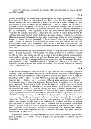 Muitos dos motivos de tal aversão são racionais e tão conhecidos que não preciso me deter
neles. O principal é a
97 ▲
antipatia em relação ao que se encontra regulamentado, ao que se encontra disposto por meio do
desenvolvimento definido por meu amigo Hellmut Becker como dirigido à escola administrada.
Existem também motivações materiais: a imagem do magistério como profissão de fome
aparentemente é mais duradoura do que corresponde à própria realidade na Alemanha. A
desproporção que registro por esta via parece-me, já me adiantando, típica para todo o conjunto em
questão, caracterizado pelas motivações subjetivas da aversão contra o magistério, em especial as
que são inconscientes. Tabus significam, a meu ver, representações inconscientes ou pré-
conscientes dos eventuais candidatos ao magistério, mas também de outros, principalmente das
próprias crianças, que vinculam esta profissão como qúe a uma interdição psíquica que a submete a
dificuldades raramente esclarecidas. Portanto utilizo o conceito de tabu de um modo relativamente
rigoroso, no sentido da sedimentação coletiva de representações que, de um modo semelhante
àquelas referentes à economia, já mencionadas, em grande parte perderam sua base real, mais
duradouramente até do que as econômicas, conservando-se porém com muita tenacidade como
preconceitos psicológicos e sociais, que por sua vez retroagem sobre a realidade convertendo-se em
forças reais.
Permitam fundamentar-me em alguns testemunhos triviais. A leitura de anúncios matrimoniais nos
jornais — bastante elucidadiva — revela que em seus anúncios professores ou professoras destacam
que não são tipos professorais, que não são mestres de escola. Praticamente nenhum anúncio
matrimonial proveniente de professor ou professora deixa de conter ressalvas atenuantes. — Outro
exemplo: além do alemão, também outras línguas apresentam uma série de expressões degradantes
para o magistério; o mais conhecido em alemão é Pauker (quem ensina com a palmatória como
quem treina soldados a marchar pelas batidas nos tambores); mais vulgar e também relacionado em
alemão a instrumentos mu-
98 ▲
sicais é Steisstrommler (quem malha o traseiro); em inglês, utiliza-se schoolmarm para professoras
solteironas, secas, mal-humoradas e ressentidas. De uma maneira inequívoca, quando comparado
com outras profissões acadêmicas como advogado ou médico, pelo prisma social o magistério
transmite um clima de falta de seriedade. Além disso, a sociologia acadêmica e da educação pouco
atentaram para a distinção que a população estabelece entre disciplinas com prestígio e
desprestigiadas: entre as prestigiadas listam-se a Jurisprudência e a Medicina, e sem dúvida não
consta o estudo da Filologia; nas faculdades de filosofia, a exceção visível é a altamente prestigiosa
História da Arte. Se estou bem informado — o que escapa ao meu controle por não ter acesso direto
aos ambientes em questão —, num dos círculos hoje mais exclusivos, alegadamente o mais
exclusivo de todos, os filólogos simplesmente são recusados. Nesta medida, conforme a'percepção
vigente, o professor, embora sendo um acadêmico, não seria socialmente capaz; quase poderíamos
dizer: trata-se de alguém que não é considerado um "senhor", nos termos em que este termo é usado
no novo jargão alemão, aparentemente relacionado à alegada igualdade de oportunidades
educacionais. Numa complementariedade peculiar parece encontrar-se o inabalado prestígio do
professor universitário, apoiado inclusive em estatísticas. De um lado, o professor universitário
como a profissão de maior prestígio; de outro, o silencioso ódio em relação ao magistério de
primeiro e segundo graus; uma ambivalência como esta remete a algo mais profundo. Na mesma
ordem de questões situa-se a proibição do título de "professor", negado na Alemanha pelos docentes
universitários aos docentes do segundo grau (hoje chamados de Stuãicnràte, algo como "conselheiro
de estudos").* Em outros países,
* Antigamente os docentes dos colégios também possuíam o título de Professor, hoje restrito a
quem é habilitado no concurso de livre-docência das universidades e nomeado professor
universitário.
 