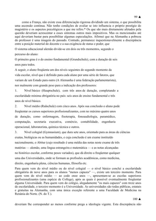 99 ▲
como a França, não existe essa diferenciação rigorosa dividindo um sistema, o que possibilita
uma ascensão contínua. Não tenho condições de avaliar se isto influencia o próprio prestígio do
magistério e os aspectos psicológicos a que me refiro.* Os que são mais diretamente afetados pela
questão deveriam acrescentar a esses sintomas outros mais impositivos. Mas os mencionados até
aqui deveriam bastar para possibilitar algumas especulações. Afirmei que na Alemanha a pobreza
do professor é uma imagem do passado. Contudo, permanece inquestionavelmente a discrepância
entre a posição material do docente e a sua exigência de status e poder, que
O sistema educacional alemão divide-se em dois ou três momentos, segundo o
percurso do aluno:
O primeiro grau é o do ensino fundamental (Grundschule), com a duração de seis
anos para todos.
A seguir, o aluno freqüenta um dos níveis seguintes do segundo momento da
vida escolar, nível que é definido para cada aluno por uma série de fatores, que
variam de um Estado para outro (A Alemanha é uma federação parlamentarista),
nor malmente com grande peso para a indicação dos professores:
1. Nível básico (Hauptschule), com três anos de duração, completando a
escolaridade mínima obrigatória no país: seis anos de ensino fundamental e três
anos de nível básico.
2. Nível médio (Raãschule) com cinco anos. Após sua conclusão o aluno pode
freqüentar os cursos superiores profissionalizantes, com no máximo quatro anos
de duração, como enfermagem, fisoterapia, fonoaudiologia, paramédico,
computação, secretaria executiva, comércio, contabilidade, engenharia
operacional, laboratorista, química técnica e outros.
3. Nível colegial (Gymnasíum), que dura sete anos, orientado para as áreas de ciências
exatas, biológicas ou as humanidades, e cuja conclusão é um exame instituído
nacionalmente, o Abitur (cujo resultado é uma média das notas neste exame de três
matérias — alemão, uma língua estrangeira e matemática — e as notas alcançadas
no histórico escolar, conforme pesos variados), que dá direito a freqüentar qualquer
uma das Universidades, onde se formam as profissões acadêmicas, como medicina,
direito, engenharia plena, ciências humanas, filosofia etc.
Para quem vem do nível médio ou do nível colegial — o nível básico conclui a escolaridade
obrigatória de nove anos para os alunos "menos capazes" —, existe um terceiro momento. Para
quem vem do nível médio — ao codo onze anos —, apresentam-se as escolas superiores
profissionalizantes (uma espécie de College), após as quais é possível eventualmente freqüentar
alguma Universidade. Para quem vem do colégio, alegadamente "os mais capazes" com treze anos
de escolaridade, o terceiro momento é a Universidade. As universidades são todas públicas, estatais
e gratuitas na Alemanha, com uma única exceção referente a uma Faculdade de Medicina na
Renània do Norte. (N. do T.).
100 ▲
deveriam lhe corresponder ao menos conforme prega a ideologia vigente. Esta discrepância não
 