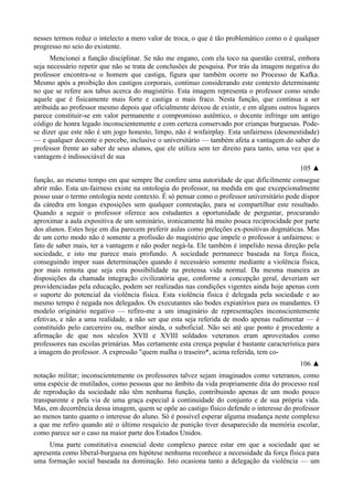 nesses termos reduz o intelecto a mero valor de troca, o que é tão problemático como o é qualquer
progresso no seio do existente.
Mencionei a função disciplinar. Se não me engano, com ela toco na questão central, embora
seja necessário repetir que não se trata de conclusões de pesquisa. Por trás da imagem negativa do
professor encontra-se o homem que castiga, figura que também ocorre no Processo de Kafka.
Mesmo após a proibição dos castigos corporais, continuo considerando este contexto determinante
no que se refere aos tabus acerca do magistério. Esta imagem representa o professor como sendo
aquele que é fisicamente mais forte e castiga o mais fraco. Nesta função, que continua a ser
atribuída ao professor mesmo depois que oficialmente deixou de existir, e em alguns outros lugares
parece constituir-se em valor permanente e compromisso autêntico, o docente infringe um antigo
código de honra legado inconscientemente e com certeza conservado por crianças burguesas. Pode-
se dizer que este não é um jogo honesto, limpo, não é wnfairplay. Esta unfairness (desonestidade)
— e qualquer docente o percebe, inclusive o universitário — também afeta a vantagem do saber do
professor frente ao saber de seus alunos, que ele utiliza sem ter direito para tanto, uma vez que a
vantagem é indissociável de sua
105 ▲
função, ao mesmo tempo em que sempre lhe confere uma autoridade de que dificilmente consegue
abrir mão. Esta un-fairness existe na ontologia do professor, na medida em que excepcionalmente
posso usar o termo ontologia neste contexto. É só pensar como o professor universitário pode dispor
da cátedra em longas exposições sem qualquer contestação, para se compartilhar este resultado.
Quando a seguir o professor oferece aos estudantes a oportunidade de perguntar, procurando
aproximar a aula expositiva de um seminário, ironicamente há muito pouca reciprocidade por parte
dos alunos. Estes hoje em dia parecem preferir aulas como preleções ex-positivas dogmáticas. Mas
de um certo modo não é somente a profissão do magistério que impele o professor à unfairness: o
fato de saber mais, ter a vantagem e não poder negá-la. Ele também é impelido nessa direção pela
sociedade, e isto me parece mais profundo. A sociedade permanece baseada na força física,
conseguindo impor suas determinações quando é necessário somente mediante a violência física,
por mais remota que seja esta possibilidade na pretensa vida normal. Da mesma maneira as
disposições da chamada integração civilizatória que, conforme a concepção geral, deveriam ser
providenciadas pela educação, podem ser realizadas nas condições vigentes ainda hoje apenas com
o suporte do potencial da violência física. Esta violência física é delegada pela sociedade e ao
mesmo tempo é negada nos delegados. Os executantes são bodes expiatórios para os mandantes. O
modelo originário negativo — refiro-me a um imaginário de representações inconscientemente
efetivas, e não a uma realidade, a não ser que esta seja referida de modo apenas rudimentar — é
constituído pelo carcereiro ou, melhor ainda, o suboficial. Não sei até que ponto é procedente a
afirmação de que nos séculos XVII e XVIII soldados veteranos eram aproveitados como
professores nas escolas primárias. Mas certamente esta crença popular é bastante característica para
a imagem do professor. A expressão "quem malha o traseiro*, acima referida, tem co-
106 ▲
notação militar; inconscientemente os professores talvez sejam imaginados como veteranos, como
uma espécie de mutilados, como pessoas que no âmbito da vida propriamente dita do processo real
de reprodução da sociedade não têm nenhuma função, contribuindo apenas de um modo pouco
transparente e pela via de uma graça especial à continuidade do conjunto e de sua própria vida.
Mas, em decorrência dessa imagem, quem se opõe ao castigo físico defende o interesse do professor
ao menos tanto quanto o interesse do aluno. Só é possível esperar alguma mudança neste complexo
a que me refiro quando até o último resquício de punição tiver desaparecido da memória escolar,
como parece ser o caso na maior parte dos Estados Unidos.
Uma parte constitutiva essencial deste complexo parece estar em que a sociedade que se
apresenta como liberal-burguesa em hipótese nenhuma reconhece a necessidade da força física para
uma formação social baseada na dominação. Isto ocasiona tanto a delegação da violência — um
 