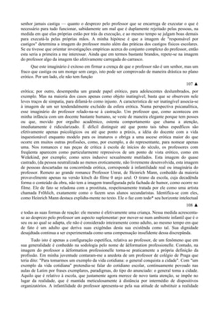 senhor jamais castiga — quanto o desprezo pelo professor que se encarrega de executar o que é
necessário para tudo funcionar, sabidamente um mal que é duplamente rejeitado pelas pessoas, na
medida em que elas próprias estão por trás da execução, e ao mesmo tempo se julgam boas demais
para executá-la pelas próprias mãos. A minha hipótese é que a imagem de "responsável por
castigos" determina a imagem do professor muito além das práticas dos castigos físicos escolares.
Se eu tivesse que orientar investigações empíricas acerca do conjunto complexo do professor, então
esta seria a primeira a me interessar. Ainda que em termos bastante brandos, repete-se na imagem
do professor algo da imagem tão afetivamente carregada do carrasco.
Que este imaginário é exitoso em firmar a crença de que o professor não é um senhor, mas um
fraco que castiga ou um monge sem cargo, isto pode ser comprovado de maneira drástica no plano
erótico. Por um lado, ele não tem função
107 ▲
erótica; por outro, desempenha um grande papel erótico, para adolescentes deslumbrados, por
exemplo. Mas na maioria dos casos apenas como objeto inatingível; basta que se observem nele
leves traços de simpatia, para difamá-lo como injusto. A característica de ser inatingível associa-se
à imagem de um ser tendendalmente excluído da esfera erótica. Numa perspectiva psicanalítica,
esse imaginário do professor relado-na-se à castração. Um professor que, como aconteceu em
minha infância com um docente bastante humano, se veste de maneira elegante porque tem posses
ou que, movido por orgulho acadêmico, ostenta comportamento que chama a atenção,
imediatamente é ridicularizado. É difícil distinguir até que ponto tais tabus espedficos são
efetivamente apenas psicológicos ou até que ponto a práxis, a idéia do docente com a vida
inquestionável enquanto modelo para os imaturos o obriga a uma ascese erótica maior do que
ocorre em muitos outras profissões, como, por exemplo, a do representante, para nomear apenas
uma. Nos romances e nas peças de crítica à escola de inícios do século, os professores com
freqüenta aparecem como particularmente repressivos de um ponto de vista erótico, como em
Weãekind, por exemplo; como seres indusive sexualmente mutilados. Esta imagem do quase
castrado, (da pessoa neutralizada ao menos eroticamente, não livremente desenvolvida, esta imagem
de pessoas descartadas na concorrênda erótica, corresponde à infantilidade real ou imaginária do
professor. Remeto ao grande romance Professor Unrat, de Heinrich Mann, conheddo da maioria
provavelmente apenas na versão kitsch do filme 0 anjo azul. O tirano da escola, cuja decadênda
forma o conteúdo da obra, não tem a imagem transfigurada pela fachada de humor, como ocorre no
filme. Ele de fato se reladona com a prostituta, respeitosamente tratada por ele como uma artista
chamada Frõhlich, exatamente como o fazem seus alunos secundaristas. Identifica-se com eles,
como Heinrich Mann destaca explidta-mente no texto. Ele o faz com todo* seu horizonte intelectual
108 ▲
e todas as suas formas de reação: ele mesmo é efetivamente uma criança. Nessa medida acrescenta-
se ao desprezo pelo professor um aspecto suplementar: por mover-se num ambiente infantil que é o
seu ou ao qual se adapta, ele não é considerado inteiramente como adulto, ao mesmo tempo em que
de fato é um adulto que deriva suas exigêndas desta sua existênda como tal. Sua dignidade
desajdtada continua a ser experimentada como uma compensação insufidente dessa discrepânda.
Tudo isto é apenas a configuração espetífica, relativa ao professor, de um fenômeno que em
sua generalidade é conheddo na sodologia pelo nome de âéformation professionelle. Contudo, na
imagem do professor a âéformation professionelle torna-se praticamente a própria definição da
profissão. Em minha juventude contaram-me a anedota de um professor de colégio de Praga que
teria dito: "Para tomarmos um exemplo da vida cotidiana: o general conquista a cidade". Com "um
exemplo da vida cotidiana" pretendia-se falar do cotidiano escolar, continuamente povoado nas
aulas de Latim por frases exemplares, paradigmas, do tipo do anunciado: o general toma a cidade.
Aquilo que é relativo à escola, que justamente agora merece de novo tanta atenção, se impõe no
lugar da realidade, que é mantida meticulosamente à distância por intermédio de dispositivos
organizatórios. A infantilidade do professor apresenta-se pela sua atitude de substituir a realidade
 