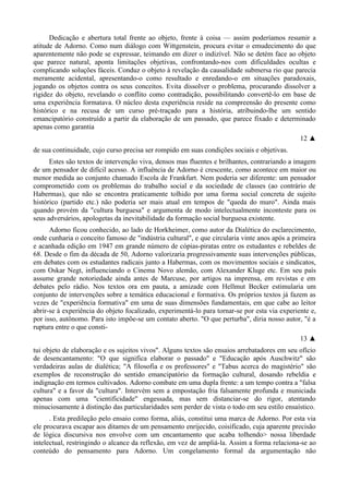 Dedicação e abertura total frente ao objeto, frente à coisa — assim poderíamos resumir a
atitude de Adorno. Como num diálogo com Wittgenstein, procura evitar o emudecimento do que
aparentemente não pode se expressar, teimando em dizer o indizível. Não se detém face ao objeto
que parece natural, aponta limitações objetivas, confrontando-nos com dificuldades ocultas e
complicando soluções fáceis. Conduz o objeto à revelação da causalidade submersa rio que parecia
meramente acidental, apresentando-o como resultado e enredando-o em situações paradoxais,
jogando os objetos contra os seus conceitos. Evita dissolver o problema, procurando dissolver a
rigidez do objeto, revelando o conflito como contradição, possibilitando convertê-lo em base de
uma experiência formatava. O núcleo desta experiência reside na compreensão do presente como
histórico e na recusa de um curso pré-traçado para a história, atribuindo-lhe um sentido
emancipatório construído a partir da elaboração de um passado, que parece fixado e determinado
apenas como garantia
12 ▲
de sua continuidade, cujo curso precisa ser rompido em suas condições sociais e objetivas.
Estes são textos de intervenção viva, densos mas fluentes e brilhantes, contrariando a imagem
de um pensador de difícil acesso. A influência de Adorno é crescente, como acontece em maior ou
menor medida ao conjunto chamado Escola de Frankfurt. Nem poderia ser diferente: um pensador
comprometido com os problemas do trabalho social e da sociedade de classes (ao contrário de
Habermas), que não se encontra praticamente tolhido por uma forma social concreta de sujeito
histórico (partido etc.) não poderia ser mais atual em tempos de "queda do muro". Ainda mais
quando provém da "cultura burguesa" e argumenta de modo intelectualmente inconteste para os
seus adversários, apologetas da inevitabilidade da formação social burguesa existente.
Adorno ficou conhecido, ao lado de Horkheimer, como autor da Dialética do esclarecimento,
onde cunharia o conceito famoso de "indústria cultural", e que circularia vinte anos após a primeira
e acanhada edição em 1947 em grande número de cópias-piratas entre os estudantes e rebeldes de
68. Desde o fim da década de 50, Adorno valorizaria progressivamente suas intervenções públicas,
em debates com os estudantes radicais junto a Habermas, com os movimentos sociais e sindicatos,
com Oskar Negt, influenciando o Cinema Novo alemão, com Alexander Kluge etc. Em seu país
assume grande notoriedade ainda antes de Marcuse, por artigos na imprensa, em revistas e em
debates pelo rádio. Nos textos ora em pauta, a amizade com Hellmut Becker estimularia um
conjunto de intervenções sobre a temática educacional e formativa. Os próprios textos já fazem as
vezes de "experiência formativa" em uma de suas dimensões fundamentais, em que cabe ao leitor
abrir-se à experiência do objeto focalizado, experimentá-lo para tornar-se por esta via experiente e,
por isso, autônomo. Para isto impõe-se um contato aberto. "O que perturba", diria nosso autor, "é a
ruptura entre o que consti-
13 ▲
tui objeto de elaboração e os sujeitos vivos". Alguns textos são ensaios arrebatadores em seu ofício
de desencantamento: "O que significa elaborar o passado" e "Educação após Auschwitz" são
verdadeiras aulas de dialética; "A filosofia e os professores" e "Tabus acerca do magistério" são
exemplos de reconstrução do sentido emancipatório da formação cultural, dosando rebeldia e
indignação em termos cultivados. Adorno combate em uma dupla frente: a um tempo contra a "falsa
cultura" e a favor da "cultura". Intervém sem a empostação fria falsamente profunda e municiada
apenas com uma "cientificidade" engessada, mas sem distanciar-se do rigor, atentando
minuciosamente à distinção das particularidades sem perder de vista o todo em seu estilo ensaístico.
. Esta predileção pelo ensaio como forma, aliás, constitui uma marca de Adorno. Por esta via
ele procurava escapar aos ditames de um pensamento enrijecido, coisificado, cuja aparente precisão
de lógica discursiva nos envolve com um encantamento que acaba tolhendo> nossa liberdade
intelectual, restringindo o alcance da reflexão, em vez de ampliá-la. Assim a forma relaciona-se ao
conteúdo do pensamento para Adorno. Um congelamento formal da argumentação não
 