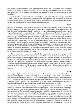 pelo mundo ilusório intramuros, pelo microcosmo da escola, que é isolado em maior ou menor
medida da sociedade dos adultos — reuniões de pais e similares são modos desesperados de romper
este isolamento. Este é um forte motivo pelo qual a escola defende tão encarniçadamente suas
muralhas.
Com freqüência os professores são vistos conforme as mesmas categorias com que se focaliza
o infeliz herói de uma tragicomédia do naturalismo; em respeito a eles poderíamos falar de um
complexo de devaneius. Eles encontram-se em permanente suspeição de estarem fora da realidade.
Ao que tudo indica, não estão mais longe da realidade do que, por
109 ▲
exemplo, os juizes, para quem o distanciamento da realidade seria uma característica fundamental,
conforme as análises de Karl Kraus a partir dos processos judiciais no plano dos costumes. No
estereótipo do "estar fora da realidade" fundem-se os traços infantis de alguns professores com os
traços infantis de muitos estudantes. O que é infantil é o realismo supervalorizado dos mesmos. Na
medida em que se adaptam de modo mais exitoso ao princípio da realidade do que pode fazer o
professor, que continuamente precisa anunciar e dar corpo a ideais de superego, acreditam
compensar aquilo que acreditam ser o que lhes falta, isto é, não constituírem ainda sujeitos
independentes. Talvez seja por isto que professores que jogam futebol ou são bons de copo sejam
tão populares com os alunos, na medida em que correspondem à imagem de mundanalidade deles;
em meus tempos de colégio eram particularmente populares os professores que correta ou
incorretamente eram considerados como tendo pertencido às corporações acadêmicas. Reina uma
espécie de antinomia: o professor e os alunos praticam injustiças uns em relação aos outros: aquele
quando divaga sobre valores eternos, que na verdade não o são, e os alunos quando em resposta se
decidem pela idolatria debilóide aos Beatles.
Nexos como esses podem revelar a função das peculiariedades dos professores que em tão
ampla dimensão constituem alvo do rancor dos estudantes. O processo civilizatório de que os
professores são agentes orienta-se para um nivelamento. Ele pretende eliminar nos alunos aquela
natureza disforme que retorna como natureza oprimida nas idiossincrasias, nos maneirismos da
linguagem, nos sintomas de estarrecimento, nos constrangimentos e nas inabilidades dos mestres.
Triunfarão aqueles alunos que percebem no professor aquilo contra o que, de acordo com seu
instinto, se dirige todo o sofrido processo educacional. Há nisto evidentemente uma crítica ao
próprio processo educacional, que até hoje em geral fracassou em nossa cultura. Este fracasso é
atestado
110 ▲
também pela dupla hierarquia observável no âmbito da escola: a hierarquia oficial, conforme o
intelecto, o desempenho, as notas, e a hierarquia não-oficial, em que a força física, o "ser homem" e
todo um conjunto de aptidões prático-físicas não honradas pela hierarquia oficial desempenham um
papel. O nazismo explorou esta dupla hierarquia inclusive fora da escola, na medida em que incitou
a segunda contra a primeira, tal como incitaria o partido contra o Estado na macropolítica. A
pesquisa pedagógica deveria dedicar especial atenção à hierarquia latente na escola.
As resistências das crianças e dos jovens, igualmente institucionalizadas na segunda
hierarquia, foram em parte certamente transmitidas pelos pais. Muitas baseiam-se em estereótipos
herdados; muitas, porém, como procurei mostrar, baseiam-se na situação objetiva do professor. A
isto acrescenta-se algo essencial, bem conhecido da psicanálise. Na elaboração do complexo de
Édipo, a separação do pai e a interiorização da figura paterna, as crianças notam que os próprios
pais não correspondem ao ego ideal que lhes transmitem. Na relação com os professores este ego
ideal se reapresenta pela segunda vez, possivelmente com mais clareza, e eles têm a expectativa de
poder se identificar com os mesmos. Mas por muitas razões novamente isto se torna impossível para
eles, sobretudo porque particularmente os próprios mestres constituem produtos da imposição da
adequação, contra a qual se dirige o ego ideal da criança ainda não preparada para vínculos de
 