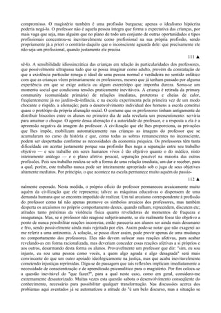 compromisso. O magistério também é uma profissão burguesa; apenas o idealismo hipócrita
poderia negá-lo. O professor não é aquela pessoa íntegra que forma a expectativa das crianças, por
mais vaga que seja, mas alguém que no plano de todo um conjunto de outras oportunidades e tipos
profissionais concentrou-se inevitavelmente como profissional na sua própria profissão, sendo
propriamente já a priori o contrário daquilo que o inconsciente aguarda dele: que precisamente ele
não seja um profissional, quando justamente ele precisa
111 ▲
sê-lo. A sensibilidade idiossincrática das crianças em relação às particularidades dos professores,
que possivelmente ultrapassa tudo que se possa imaginar como adulto, provém da constatação de
que a existência particular renega o ideal de uma pessoa normal e verdadeira no sentido enfático
com que as crianças vêem primariamente os professores, mesmo que já tenham passado por alguma
experiência em que se exige astúcia ou algum estereótipo que imponha dureza. Soma-se um
momento social que condiciona tensões praticamente inevitáveis. A criança é retirada da primary
community (comunidade primária) de relações imediatas, protetoras e cheias de calor,
freqüentemente já no jardim-de-infãncia, e na escola experimenta pela primeira vez de um modo
chocante e ríspido, a alienação; para o desenvolvimento individual dos homens a escola constitui
quase o protótipo da própria alienação social. O costume que os professores tinham antigamente de
distribuir biscoitos entre os alunos no primeiro dia de aula revelaria um pressentimento: serviria
para amainar o choque. O agente dessa alienação é a autoridade do professor, e a resposta a ela é a
apreensão negativa da imagem do professor. A civilização que ele lhes proporciona, as privações
que lhes impõe, mobilizam automaticamente nas crianças as imagens do professor que se
acumularam no curso da história e que, como todas as sobras remanescentes no inconsciente,
podem ser despertadas conforme as necessidades da economia psíquica. Os professores têm tanta
dificuldade em acertar justamente porque sua profissão lhes nega a separação entre seu trabalho
objetivo — e seu trabalho em seres humanos vivos é tão objetivo quanto o do médico, nisto
inteiramente análogo — e o plano afetivo pessoal, separação possível na maioria das outras
profissões. Pois seu trabalho realiza-se sob a forma de uma relação imediata, um dar e receber, para
a qual, porém, este trabalho nunca pode ser inteiramente apropriado sob o jugo de seus objetivos
altamente mediatos. Por princípio, o que acontece na escola permanece muito aquém do passio-
112 ▲
nalmente esperado. Nesta medida, o próprio ofício do professor permaneceu arcaicamente muito
aquém da civilização que ele representa; talvez as máquinas educativas o dispensem de uma
demanda humana que se encontra impedido de realizar. Um tal arcaísmo correspondente à profissão
do professor como tal não apenas promove os símbolos arcaicos dos professores, mas também
desperta os arcaísmos no próprio comportamento destes, quando ralham, repreendem, discutem etc;
atitudes tanto próximas da violência física quanto reveladoras de momentos de fraqueza e
insegurança. Mas, se o professor não reagisse subjetivamente, se ele realmente fosse tão objetivo a
ponto de nunca possibilitar reações incorretas, então pareceria aos alunos ser ainda mais desumano
e frio, sendo possivelmente ainda mais rejeitado por eles. Assim pode-se notar que não exagerei ao
me referir a uma antinomia. A solução, se posso dizer assim, pode provir apenas de uma mudança
no comportamento dos professores. Eles não devem sufocar suas reações afetivas, para acabar
revelando-as em forma racionalizada, mas deveriam conceder essas reações afetivas a si próprios e
aos outros, desarmando desta forma os alunos. Provavelmente um professor que diz: "sim, eu sou
injusto, eu sou uma pessoa como vocês, a quem algo agrada e algo desagrada" será mais
convincente do que um outro apoiado ideologicamente na justiça, mas que acaba inevitavelmente
cometendo injustiças reprimidas. Diga-se de passagem que tais reflexões implicam imediatamente a
necessidade de conscientização e de aprendizado psicanalítico para o magistério. Por fim coloca-se
a questão inevitável do "que fazer?", para a qual neste caso, como em geral, considero-me
extremamente desautorizado. Muitas vezes esta questão sabota o desenvolvimento conseqüente do
conhecimento, necessário para possibilitar qualquer transformação. Nas discussões acerca dos
problemas aqui aventados já se automatizou a atitude do "é um belo discurso, mas a situação se
 