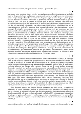 coloca de modo diferente para quem trabalha em meio à questão". De qual-
113 ▲
quer modo posso enumerar alguns aspectos sem qualquer pretensão sistemática ou de resultados
maiores. Em primeiro lugar, impõe-se um esclarecimento acerca do complexo em seu conjunto, nos
termos em que foi aqui abordado, esclarecimento dos próprios professores, dos pais e, tanto quanto
possível, também dos alunos, com quem os professores deveriam conversar sobre as questões
cheias de tabus. Não evito a hipótese de que em geral é possível conversar com muito mais
seriedade e maturidade com as crianças do que os adultos querem reconhecer para assegurar-se, por
esta via, de sua própria maturidade. Mas não se deve superestimar a possibilidade de um tal
esclarecimento. As motivações em causa, como assinalei, são muitas vezes inconscientes, e a mera
nomeação de situações inconscientes, como se sabe, é inútil, de modo que aqueles em que essas
situações se localizam não são esclarecidos espontaneamente em sua própria experiência; nesses
termos, o esclarecimento só se verifica a partir do exterior. Com base nessa constatação, uma
trivialidade psicanalítica, não se deve esperar muito do esclarecimento meramente intelectual,
embora se deva iniciar por seu intermédio; um esclarecimento um pouco insuficiente e apenas
parcialmente eficiente ainda é melhor do que nenhum. Além disto seria necessário eliminar
quaisquer limitações e obstáculos ainda existentes na realidade que dão suporte aos tabus com que
se cercou o magistério. Sobretudo é necessário tratar aqueles pontos nevrálgicos ainda na fase de
formação dos professores, em vez de orientar a sua formação pelos tabus vigentes. Em nenhuma
hipótese a vida privada dos docentes pode ser submetida a qualquer controle que não o das
disposições do direito penal. Seria preciso contrapor-se à ideologia da escola, teoricamente de
difícil apreensão, e que também seria renegada, mas que perpassa com tenacidade a prática escolar
conforme as minhas observações. A escola possui uma tendência imanente a se estabelecer como
esfera da própria vida e dotada de legislação própria. É difícil decidir até
114 ▲
que ponto isto é necessário para que ela realize a sua tarefa; certamente não se trata só de ideologia.
Uma escola aberta ao exterior sem qualquer restrição provavelmente também abriria mão dos
aspectos de formação e de amparo. Não me envergonho de ser considerado reacionário na medida
em que penso ser mais importante às crianças aprenderem na escola um bom latim, de preferência a
estilística latina, do que fazerem tolas viagens a Roma que, via de regra, resultam apenas em
desarranjos intestinais sem qualquer aprendizado essencial acerca de Roma. Certamente, na medida
em que as pessoas da escola não permitem interferências, o fechamento da escola sempre tende a se
enrijecer, sobretudo face à crítica. Tucholsky exemplificaria com aquela malvada diretora de escola
rural, que justifica quaisquer horrores cometidos contra seus alunos frente ao protesto do simpático
casal de namorados com a explicação: "aqui as coisas são feitas assim". Não interessa saber quanto
deste "isto é feito assim" continua dominando a prática escolar. Esta postura é corrente. Seria
necessário explicar que a escola não constitui um fim em si mesma, que o fato de ser fechada
constitui uma necessidade e não uma virtude como a consideram inclusive determinadas formas do
movimento da juventude, por exemplo a fórmula imbecil da cultura jovem como sendo uma cultura
própria, atualmente festejada no "plano da ideologia da juventude como subcultura.
Por enquanto, embora em grande medida desapareça sua base social, a deformação
psicológica de muitos professores perdura, se minhas observações nos exames oficiais de seleção
não me enganam. Se abstrairmos da supressão dos controles ainda remanescentes, essa deformação
deveria ser corrigida sobretudo mediante a formação profissional. No caso de colegas mais antigos,
haveria que se apelar simplesmente — mediante perspectivas problematizadoras — a que condutas
autoritárias prejudicam o objetivo educacional que também eles defendem racionalmente. Sempre
ouvimos, e
115 ▲
me restrinjo ao registro sem qualquer intenção de juízo, que se rompem acordos de estudos no que
 