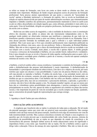 se refere ao tempo de formação, sem levar em conta se deste modo se elimina seu élan, seu
conteúdo mais importante. Mudanças de fundo exigem pesquisas acerca do processo da formação
profissional. Seria preciso atentar especialmente até que ponto o conceito de "necessidade da
escola" oprime a liberdade intelectual e a formação do espírito. Isto se revela na hostilidade em
relação ao espírito desenvolvido por parte de muitas administrações escolares, que sistematicamente
impedem o trabalho científico dos professores, permanentemente mantendo-os down to earth (com
os pés no chão), desconfiados em relação àqueles que, como afirmam, pretendem ir mais além ou a
outra parte. Uma tal hostilidade, dirigida aos próprios professores, facilmente prossegue na relação
da escola com os alunos.
Referi-me aos tabus acerca do magistério, e não à realidade da docência e nem à constituição
efetiva dos docentes; mas ambos os planos não são inteiramente independentes entre si. De
qualquer modo podem ser observados sintomas que justificam a esperança de que tudo isto se
transforme quando a democracia tomar a sério sua chance, desenvolvendo-se na Alemanha. Esta é
uma dessas parcelas limitadas da realidade para a qual a reflexão e a ação individual podem
contribuir. Não é por acaso que o livro que considero politicamente mais importante publicado na
Alemanha dos últimos vinte anos, seja o de um professor: Sobre a Alemanha, de Richard Matthias
Müller. Mas não se deve esquecer que a chave da transformação decisiva reside na sociedade e em
sua relação com a escola. Contudo, neste plano, a escola não é apenas objeto. A minha geração
vivenciou o retrocesso da humanidade à barbárie, em seu sentido literal, indescritível e verdadeiro.
Esta é uma situação em que se revela o fracasso de todas aquelas configurações para as quais vale a
escola. Enquanto a sociedade gerar a barbárie a partir de si mesma, a escola tem apenas condições
mínimas de resistir a isto. Mas se
116 ▲
a barbárie, a terrível sombra sobre a nossa existência, é justamente o contrário da formação cultural,
então a desbarbarização das pessoas individualmente é muito importante. A desbarbarização da
humanidade é o pressuposto imediato da sobrevivência. Este deve ser o objetivo da escola, por mais
restritos que sejam seu alcance e suas possibilidades. E para isto ela precisa libertar-se dos tabus,
sob cuja pressão se reproduz a barbárie. O pathos da escola hoje, a sua seriedade moral, está em
que, no âmbito do existente, somente ela pode apontar para a desbarbarização da humanidade, na
medida em que se conscientiza disto. Com barbárie não me refiro aos Beatles, embora o culto aos
mesmos faça parte dela, mas sim ao extremismo: o preconceito delirante, a opressão, o genocídio e
a tortura; não deve haver dúvidas quanto a isto. Na situação mundial vigente, em que ao menos por
hora não se vislumbram outras possibilidades mais abrangentes, é preciso contrapor-se à barbárie
principalmente na escola. Por isto, apesar de todos os argumentos em contrário no plano das teorias
sociais, é tão importante do ponto de vista da sociedade que a escola cumpra sua função, ajudando,
que se conscientize do pesado legado de representações que carrega consigo.
Nota
1. Agradeço a Jacob Taubes por esta referência.
117 ▲
EDUCAÇÃO APÓS AUSCHWITZ
A exigência que Auschwitz não se repita é a primeira de todas para a educação. De tal modo
ela precede quaisquer outras que creio não ser possível nem necessário justificá-la. Não consigo
entender como até hoje mereceu tão pouca atenção. Justificá-la teria algo de monstruoso em vista de
toda monstruosidade ocorrida. Mas a pouca consciência existente em relação a essa exigência e as
questões que ela levanta provam que a monstruosidade não calou fundo nas pessoas, sintoma da
persistência da possibilidade de que se repita no que depender do estado de consciência e de
inconsciência das pessoas. Qualquer debate acerca de metas educacionais carece de significado e
importância frente a essa meta: que Auschwitz não se repita. Ela foi a barbárie contra a qual se
dirige toda a educação. Fala-se da ameaça de uma regressão à barbárie. Mas não se trata de uma
 