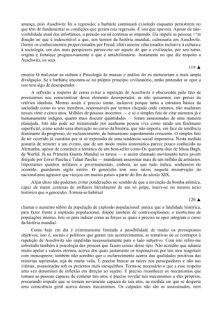 ameaça, pois Auschwitz foi a regressão; a barbárie continuará existindo enquanto persistirem no
que têm de fundamental as condições que geram esta regressão. É isto que apavora. Apesar da não-
visibilidade atual dos infortúnios, a pressão social continua se impondo. Ela impele as pessoas <^m
direção ao que é indescritível e que, nos termos da história mundial, culminaria em Auschwitz.
Dentre os conhecimentos proporcionados por Freud, efetivamente relacionados inclusive à cultura e
à sociologia, um dos mais perspicazes parece-me ser aquele de que a civilização, por seu turno,
origina e fortalece progressivamente o que é antidvilizatório. Justamente no que diz respeito a
Auschwitz, os seus
119 ▲
ensaios O mal-estar na cultura e Psicologia ãe massas e análise do eu mereceriam a mais ampla
divulgação. Se a barbárie encontra-se no próprio princípio civilizatório, então pretender se opor a
isso tem algo de desesperador.
A reflexão a respeito de como evitar a repetição de Auschwitz é obscuredda pelo fato de
precisarmos nos conscientizar desse elemento desesperador, se não quisermos cair presas da
retórica idealista. Mesmo assim é preciso tentar, inclusive porque tanto a estrutura básica da
sociedade como os seus membros, responsáveis por termos chegado onde estamos, não mudaram
nesses vinte e cinco anos. Milhões de pessoas inocentes — e só o simples fato de citar números já é
humanamente indigno, quanto mais discutir quantidades — foram assassinadas de uma maneira
planejada. Isto não pode ser minimizado por nenhuma pessoa viva como sendo um fenômeno
superficial, como sendo uma aberração no curso da história, que não importa, em face da tendência
dominante do progresso, do esclarecimento, do humanismo supostamente crescente. O simples fato
de ter ocorrido já constitui por si só expressão de uma tendência social imperativa. Nesta medida
gostaria de remeter a um evento, que de um modo muito sintomático parece pouco conhecido na
Alemanha, apesar de constituir a temática de um best-seller como Os quarenta dias de Musa Dagh,
de Werfel. Já na Primeira Guerra Mundial os turcos — o assim chamado movimento turco jovem
dirigido por Enver Pascha e Talaat Pascha — mandaram assassinar mais de um milhão de armênios.
Importantes quadros militares e governamentais, embora, ao que tudo indica, soubessem do
ocorrido, guardaram sigilo estrito. O genocídio tem suas raízes naquela ressurreição do
nacionalismo agressor que vicejou em muitos países a partir do fim do século XIX.
Além disso não podemos evitar ponderações no sentido de que a invenção da bomba atômica,
capaz de matar centenas de milhares literalmente de um só golpe, insere-se no mesmo nexo
histórico que o genocídio. Tornou-se habitual
120 ▲
chamar o aumento súbito da população de explosão populacional: parece que a fatalidade histórica,
para fazer frente à explosão populacional, dispõe também de contra-explosões, o morticínio de
populações inteiras. Isto só para indicar como as forças as quais é preciso se opor integram o curso
da história mundial.
Como hoje em dia é extremamente limitada a possibilidade de mudar os pressupostos
objetivos, isto é, sociais e políticos que geram tais acontecimentos, as tentativas de se contrapor à
repetição de Auschwitz são impelidas necessariamente para o lado subjetivo. Com isto refiro-me
sobretudo também à psicologia das pessoas que fazem coisas desse tipo. Não acredito que adianta
muito apelar a valores eternos, acerca dos quais justamente os responsáveis por tais atos reagiriam
com menosprezo; também não acredito que o esclarecimento acerca das qualidades positivas das
minorias reprimidas seja de muita valia. É preciso buscar as raízes nos perseguidores e não nas
vítimas, assassinadas sob os pretextos mais mesquinhos. Torna-se necessário o que a esse respeito
uma vez denominei de inflexão em direção ao sujeito. É preciso reconhecer os mecanismos que
tornam as pessoas capazes de cometer tais atos, é preciso revelar tais mecanismos a eles próprios,
procurando impedir que se tornem novamente capazes de tais atos, na medida em que se desperta
uma consciência geral acerca desses mecanismos. Os culpados não são os assassinados, nem
 