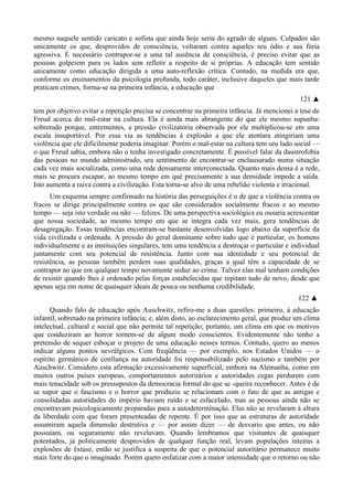 mesmo naquele sentido caricato e sofista que ainda hoje seria do agrado de alguns. Culpados são
unicamente os que, desprovidos de consciência, voltaram contra aqueles seu ódio e sua fúria
agressiva. É necessário contrapor-se a uma tal ausência de consciência, é preciso evitar que as
pessoas golpeiem para os lados sem refletir a respeito de si próprias. A educação tem sentido
unicamente como educação dirigida a uma auto-reflexão crítica. Contudo, na medida era que,
conforme os ensinamentos da psicologia profunda, todo caráter, inclusive daqueles que mais tarde
praticam crimes, forma-se na primeira infância, a educação que
121 ▲
tem por objetivo evitar a repetição precisa se concentrar na primeira infância. Já mencionei a tese de
Freud acerca do mal-estar na cultura. Ela é ainda mais abrangente do que ele mesmo supunha:
sobretudo porque, entrementes, a pressão civilizatória observada por ele multiplicou-se em uma
escala insuportável. Por essa via as tendências à explosão a que ele atentara atingiriam uma
violência que ele dificilmente poderia imaginar. Porém o mal-estar na cultura tem seu lado social —
o que Freud sabia, embora não o tenha investigado concretamente. É possível falar da daustrofobia
das pessoas no mundo administrado, ura sentimento de encontrar-se enclausurado numa situação
cada vez mais socializada, como uma rede densamente interconectada. Quanto mais densa é a rede,
mais se procura escapar, ao mesmo tempo em què precisamente a sua densidade impede a saída.
Isto aumenta a raiva contra a civilização. Esta torna-se alvo de uma rebelião violenta e irracional.
Um esquema sempre confirmado na história das perseguições é o de que a violência contra os
fracos se dirige principalmente contra os que são considerados socialmente fracos e ao mesmo
tempo — seja isto verdade ou não — felizes. De uma perspectiva sociológica eu ousaria acrescentar
que nossa sociedade, ao mesmo tempo em que se integra cada vez mais, gera tendências de
desagregação. Essas tendências encontram-se bastante desenvolvidas logo abaixo da superfície da
vida civilizada e ordenada. A pressão do geral dominante sobre tudo que é particular, os homens
individualmente e as instituições singulares, tem uma tendência a destroçar o particular e individual
juntamente com seu potencial de resistência. Junto com sua identidade e seu potencial de
resistência, as pessoas também perdem suas qualidades, graças a qual têm a capacidade de se
contrapor ao que em qualquer tempo novamente seduz ao crime. Talvez elas mal tenham condições
de resistir quando lhes é ordenado pelas forças estabelecidas que repitam tudo de novo, desde que
apenas seja em nome de quaisquer ideais de pouca ou nenhuma credibilidade.
122 ▲
Quando falo de educação após Auschwitz, refiro-me a duas questões: primeiro, à educação
infantil, sobretudo na primeira infância; e, além disto, ao esclarecimento geral, que produz um clima
intelectual, cultural e social que não permite tal repetição; portanto, um clima em que os motivos
que conduziram ao horror tornem-se de algum modo conscientes. Evidentemente não tenho a
pretensão de sequer esboçar o projeto de uma educação nesses termos. Contudo, quero ao menos
indicar alguns pontos nevrálgicos. Com freqüência — por exemplo, nos Estados Unidos — o
espírito germânico de confiança na autoridade foi responsabilizado pelo nazismo e também por
Auschwitz. Considero esta afirmação excessivamente superficial, embora na Alemanha, como em
muitos outros países europeus, comportamentos autoritários e autoridades cegas perdurem com
mais tenacidade sob os pressupostos da democracia formal do que se -queira reconhecer. Antes é de
se supor que o fascismo e o horror que produziu se relacionam com o fato de que as antigas e
consolidadas autoridades do império haviam ruído e se esfacelado, mas as pessoas ainda não se
encontravam psicologicamente preparadas para a autodeterminação. Elas não se revelaram à altura
da liberdade com que foram presenteadas de repente. É por isso que as estruturas de autoridade
assumiram aquela dimensão destrutiva e — por assim dizer — de desvario que antes, ou não
possuíam, ou seguramente não revelavam. Quando lembramos que visitantes de quaisquer
potentados, já politicamente desprovidos de qualquer função real, levam populações inteiras a
explosões de êxtase, então se justifica a suspeita de que o potencial autoritário permanece muito
mais forte do que o imaginado. Porém quero enfatizar com a maior intensidade que o retorno ou não
 