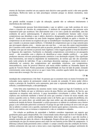 retorno do fascismo constitui em seu aspecto mais decisivo uma questão social e não uma questão
psicológica. Refiro-me tanto ao lado psicológico somente porque os demais momentos, mais
essenciais,
123 ▲
em grande medida escapam à ação da educação, quando não se subtraem inteiramente à
interferência dos indivíduos.
Freqüentemente pessoas bem-intencionadas e que se opõem a que tudo aconteça de novo
citam o conceito de vínculos de compromisso. A ausência de compromissos das pesssoas seria
responsável pelo que aconteceu. Isto efetivamente tem a ver com a perda da autoridade, uma das
condições do pavor sadomasoquista. É plausível para o entendimento humano sadio evocar
compromissos que detenham o que é sádico, destrutivo, desagregador, mediante um enfático "não
deves". Ainda assim considero ser uma ilusão imaginar alguma utilidade no apelo a vínculos de
compromisso ou até mesmo na exigência de que se reestabeleçam vinculações de compromisso para
que o mundo e as pessoas sejam melhores. A falsidade de compromissos que se exige somente para
que provoquem alguma coisa — mesmo que esta seja boa —, sem que eles sejam experimentados
por si mesmos como sendo substanciais para as pessoas, percebe-se muito prontamente. É espantosa
a rapidez com que até mesmo as pessoas mais ingênuas e tolas reagem quando se trata de descobrir
as fraquezas dos superiores. Facilmente os chamados compromissos convertem-se em passaporte
moral — são assumidos com o objetivo de identificar-se como cidadão confiável — ou então
produzem rancores raivosos psicologicamente contrários à sua destinação original. Eles significam
uma heteronomia, um tornar-se dependente de mandamentos, de normas que não são assumidas
pela razão própria do indivíduo. O que a psicologia denomina superego, a consciência moral, é
substituído no contexto dos compromissos por autoridades exteriores, sem compromisso,
intercambiáveis, como foi possível observar com muita nitidez também na Alemanha depois da
queda do Terceiro Reich. Porém justamente a disponibilidade em ficar do lado do poder, tomando
exteriormente como norma curvar-se ao que é mais forte, constitui aquela índole dos algozes que
nunca mais deve ressurgir. Por isto a reco-
124 ▲
mendação dos compromissos é tão fatal. As pessoas que os assumem mais ou menos livremente são
colocadas numa espécie de permanente estado de exceção de comando. O único poder efetivo
contra o princípio de Auschwitz seria autonomia, para usar a expressão kantiana; o poder para a
reflexão, a autodeterminação, a não-partidpação.
Certa feita uma experiência me assustou muito: numa viagem ao lago de Constância, eu lia
num jornal de Baden em que se informava acerca da peça Mortos sem sepultura, de Sar-tre, que
representa as situações mais terríveis. A peça incomodava visivelmente o crítico. Mas ele não
explicou este incômodo mediante o horror da coisa que constitui o horror de nosso mundo, mas
torceu a questão como se, frente a uma posição como a de Sartre, que se ocupara do problema, nós
tivéssemos, por assim dizer, um sentido para algo mais nobre: que não poderíamos reconhecer a
ausência de sentido do horror. Resumindo: o crítico procurava se subtrair ao confronto com o horror
graças a um sofisticado palavrório existencial. O perigo de que tudo aconteça de novo está em que
não se admite o contato com a questão, rejeitando até mesmo quem apenas a menciona, como se, ao
fazê-lo sem rodeios, este se tornasse o responsável, e não os verdadeiros culpados.
Em relação ao problema de autoridade e barbárie considero importante um aspecto que
geralmente passa quase despercebido. Ele é mencionado numa observação do livro 0 Estado da SS,
de Eugen Kogon, que contém abordagens importantes deste todo complexo e que não recebeu a
atenção merecida por parte da ciência e da pedagogia. Kogon afirma que os algozes do campo de
concentração em que ele mesmo passou anos eram em sua maioria jovens filhos de camponeses. A
diferença cultural ainda persistente entre a cidade e o campo constitui uma das condições do horror,
embora certamente não seja nem a única nem a mais importante. Repudio qualquer sentimento de
 