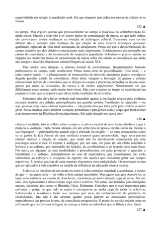 superioridade em relação à população rural. Sei que ninguém tem culpa por nascer na cidade ou se
formar
125 ▲
no campo. Mas registro apenas que provavelmente no campo o insucesso da desbarbarização foi
ainda maior. Mesmo a televisão e os outros meios de comunicação de massa, ao que tudo indica,
não provocaram muitas mudanças na situação de defasagem cultural. Parece-me mais correto
afirmar isto e procurar uma mudança do que elogiar de uma maneira nostálgica quaisquer
qualidades especiais da vida rural ameaçadas de desaparecer. Penso até que a desbarbarização do
campo constitui um dos objetivos educacionais mais importantes. Evidentemente ela pressupõe um
estudo da consciência e do inconsciente da respectiva população. Sobretudo é preciso atentar ao
impacto dos modernos meios de comunicação de massa sobre um estado de consciência que ainda
não atingiu o nível do liberalismo cultural burguês do século XIX.
Para mudar essa situação, o sistema normal de escolarização, freqüentemente bastante
problemático no campo, seria insuficiente. Penso numa série de possibilidades. Uma seria — e
estou improvisando — o planejamento de transmissões de televisão atendendo pontos nevrálgicos
daquele peculiar estado de consciência. Além disto, imagino a formação de grupos e colunas
educacionais móveis de voluntários que se dirijam ao campo e procurem preencher as lacunas mais
graves por meio de discussões, de cursos e de ensino suplementar. Naturalmente sei que
dificilmente essas pessoas serão muito bem-vistas. Mas com o passar do tempo se estabelecerá um
pequeno círculo que se imporá e que talvez tenha condições de se irradiar.
Entretanto não deve haver nenhum mal-entendido quanto à inclinação arcaica pela violência
existente também nas cidades, principalmente nos grandes centros. Tendências de regressão — ou
seja, pessoas com traços sádicos reprimidos — são produzidas por toda parte pela tendência social
geral. Nessa medida quero lembrar a relação perturbada e patogênica com o corpo que Horkheimer
e eu descrevemos na Dialética do esclarecimento. Em cada situação em que a cons-
126 ▲
ciência é mutilada, isto se reflete sobre o corpo e a esfera corporal de uma forma não-livre e que é
propícia à violência. Basta prestar atenção em um certo tipo de pessoa inculta como até mesmo a
sua linguagem — principalmente quando algo é criticado ou exigido — se torna ameaçadora, como
se os gestos da fala fossem de uma violência corporal quase in-controlada. Aqui seria preciso
estudar também a função do esporte, que ainda não foi devidamente reconhecida por uma
psicologia social crítica. O esporte é ambíguo: por um lado, ele pode ter um efeito contrário à
barbárie e ao sadismo, por intermédio do fairplay, do cavalheirismo e do respeito pelo mais fraco.
Por outro, em algumas de suas modalidades e procedimentos, ele pode promover a agressão, a
brutalidade e o sadismo, principalmente no caso de espectadores, que pessoalmente não estão
submetidos ao esforço e à disciplina do esporte; são aqueles que costumam gritar nos campos
esportivos. É preciso analisar de uma maneira sistemática essa ambigüidade. Os resultados teriam
que ser aplicados à vida esportiva na medida da influência da educação sobre a mesma.
Tudo isso se relaciona de um modo ou outro à velha estrutura vinculada à autoridade, a modos
de agir — eu quase diria — do velho e bom caráter autoritário. Mas aquilo que gera Auschwitz, os
tipos característicos ao mundo de Auschwitz, constituem presumivelmente algo de novo. Por um
lado, eles representam a identificação cega com o coletivo. Por outro, são talhados para manipular
massas, coletivos, tais como os Himmler, Hoss, Eichmann. Considero que o mais importante para
enfrentar o perigo de que tudo se repita é contrapor-se ao poder cego de todos os coletivos,
fortalecendo a resistência frente aos mesmos por meio do esclarecimento do problema da
coletivização. Isto não é tão abstrato quanto possa parecer ao entusiasmo participativo,
especialmente das pessoas jovens, de consciência progressista. O ponto de partida poderia estar no
sofrimento que os coletivos infligem no começo a todos os indivíduos que se filiam a eles. Basta
127 ▲
 