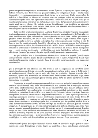 pensar nas primeiras experiências de cada um na escola. É preciso se opor àquele tipo de folkways,
hábitos populares, ritos de iniciação de qualquer espécie, que infligem dor física — muitas vezes
insuportável — a uma pessoa como preço do direito de ela se sentir um filiado, um membro do
coletivo. A brutalidade de hábitos tais como os trotes de qualquer ordem, ou quaisquer outros
costumes arraigados desse tipo, é precursora imediata da violência nazista. Não foi por acaso que os
nazistas enalteceram e cultivaram tais barbaridades com o nome de "costumes". Eis aqui um campo
muito atual para a ciência. Ela poderia inverter decididamente essa temdência da etnologia
encampada com entusiasmo pelos nazistas, para refrear esta sobrevida simultaneamente brutal e
fantasmagórica desses divertimentos populares.
Tudo isso tem a ver com um pretenso ideal que desempenha um papel relevante na educação
tradicional em geral: a severidade. Esta pode até mesmo remeter a uma afirmativa de Nietzsche, por
mais humilhante que seja e embora ele na verdade pensasse em outra coisa. Lembro que durante o
processo sobre Auschwitz, em um de seus acessos, o terrível Boger culminou num elogio à
educação baseada na força e voltada à disciplina. Ela seria necessária para constituir o tipo de
homem que lhe parecia adequado. Essa idéia educacional da severidade, em que irrefletidamente
muitos podem até acreditar, é totalmente equivocada. A idéia de que a virilidade consiste num grau
máximo da capacidade de suportar dor de há muito se converteu em fachada de um masoquismo
que — como mostrou a psicologia — se identifica com muita facilidade ao sadismo. O elogiado
objetivo de "ser duro" de uma tal educação significa indiferença contra a dor em geral.
No que, inclusive, nem se diferencia tanto a dor do outro e a dor de si próprio. Quem é severo
consigo mesmo adquire o direito de ser severo também com os outros, vingando-se da dor cujas
manifestações precisou ocultar e reprimir. Tanto é necessário tornar consciente esse mecanismo
quanto se im-
128 ▲
põe a promoção de uma educação que não premia a dor e a capacidade de suportá-la, como
acontecia antigamente. Dito de outro modo: a educação precisa levar a sério o que já de há muito é
do conhecimento da filosofia: que o medo não deve ser reprimido.; Quando o medo não é
reprimido, quando nos permitimos ter realmente tanto medo quanto esta realidade exige, então
justamente por essa via desaparecerá provavelmente grande parte dos efeitos deletérios do medo
inconsciente e reprimido.
Pessoas que se enquadram cegamente em coletivos convertem a si próprios em algo como um
material, dissolvendo-se como seres autodeterminados. Isto combina com a disposição de tratar
outros como sendo uma massa amorfa. Para os que se comportam dessa maneira utilizei o termo
"caráter manipulador" em Auihoritarian personality (A personalidade autoritária), e isto quando
ainda não se conhecia o diário de Hõss ou as anotações de Eichmann. Minhas descrições do caráter
manipulador datam dos últimos anos da Segunda Guerra Mundial. Às vezes a psicologia social e a
sociologia conseguem construir conceitos confirmados empiricamente só muito tempo depois. O
caráter manipulador — e qualquer um pode acompanhar isto a partir das fontes disponíveis acerca
desses líderes nazistas — se distingue pela fúria organizativa, pela incapacidade total de levar a
cabo experiências humanas diretas, por um certo tipo de ausência de emoções, por um realismo
exagerado. A qualquer custo ele procura praticar uma pretensa, embora delirante, realpolitik. Nem
por um segundo sequer ele imagina o mundo diferente do que ele é, possesso pela vontade de doing
things, de fazer coisas, indiferente ao conteúdo de tais ações. Ele faz do ser atuante, da atividade, da
chamada efflciency enquanto tal, um culto, cujo eco ressoa na propaganda do homem ativo. Este
tipo encontra-se, entrementes — a crer em minhas observações e generalizando algumas pesquisas
sociológicas —, muito mais disseminado do que se poderia imaginar. O que outrora era
129 ▲
exemplificado apenas por alguns monstros nazistas pode ser constatado hoje a partir de casos
numerosos, como delinqüentes juvenis, líderes de quadrilhas e tipos semelhantes, diariamente
 
