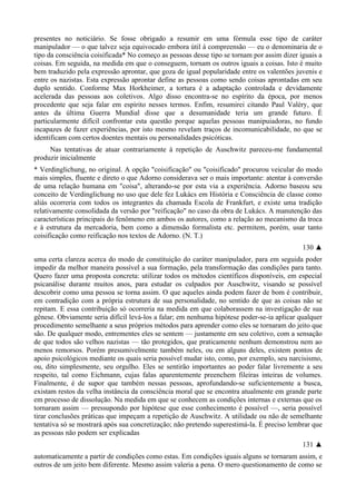 presentes no noticiário. Se fosse obrigado a resumir em uma fórmula esse tipo de caráter
manipulador — o que talvez seja equivocado embora útil à compreensão — eu o denominaria de o
tipo da consciência coisificada* No começo as pessoas desse tipo se tornam por assim dizer iguais a
coisas. Em seguida, na medida em que o conseguem, tornam os outros iguais a coisas. Isto é muito
bem traduzido pela expressão aprontar, que goza de igual popularidade entre os valentões juvenis e
entre os nazistas. Esta expressão aprontar define as pessoas como sendo coisas aprontadas em seu
duplo sentido. Conforme Max Horkheimer, a tortura é a adaptação controlada e devidamente
acelerada das pessoas aos coletivos. Algo disso encontra-se no espírito da época, por menos
procedente que seja falar em espírito nesses termos. Enfim, resumirei citando Paul Valéry, que
antes da última Guerra Mundial disse que a desumanidade teria um grande futuro. É
particularmente difícil confrontar esta questão porque aquelas pessoas manipuiadoras, no fundo
incapazes de fazer experiências, por isto mesmo revelam traços de incomunicabilidade, no que se
identificam com certos doentes mentais ou personalidades psicóticas.
Nas tentativas de atuar contrariamente à repetição de Auschwitz pareceu-me fundamental
produzir inicialmente
* Verdinglichung, no original. A opção "coisificação" ou "coisificado" procurou veicular do modo
mais simples, fluente e direto o que Adorno considerava ser o mais importante: atentar à conversão
de uma relação humana em "coisa", alterando-se por esta via a experiência. Adorno baseou seu
conceito de Verdinglichung no uso que dele fez Lukács em História e Consciência de classe como
aliás ocorreria com todos os integrantes da chamada Escola de Frankfurt, e existe uma tradição
relativamente consolidada da versão por "reificação" no caso da obra de Lukács. A manutenção das
características principais do fenômeno em ambos os autores, como a relação ao mecanismo da troca
e à estrutura da mercadoria, bem como a dimensão formalista etc. permitem, porém, usar tanto
coisificação como reificação nos textos de Adorno. (N. T.)
130 ▲
uma certa clareza acerca do modo de constituição do caráter manipulador, para em seguida poder
impedir da melhor maneira possível a sua formação, pela transformação das condições para tanto.
Quero fazer uma proposta concreta: utilizar todos os métodos científicos disponíveis, em especial
psicanálise durante muitos anos, para estudar os culpados por Auschwitz, visando se possível
descobrir como uma pessoa se torna assim. O que aqueles ainda podem fazer de bom é contribuir,
em contradição com a própria estrutura de sua personalidade, no sentido de que as coisas não se
repitam. E essa contribuição só ocorreria na medida em que colaborassem na investigação de sua
gênese. Obviamente seria difícil levá-los a falar; em nenhuma hipótese poder-se-ia aplicar qualquer
procedimento semelhante a seus próprios métodos para aprender como eles se tornaram do jeito que
são. De qualquer modo, entrementes eles se sentem — justamente em seu coletivo, com a sensação
de que todos são velhos nazistas — tão protegidos, que praticamente nenhum demonstrou nem ao
menos remorsos. Porém presumivelmente também neles, ou em alguns deles, existem pontos de
apoio psicológicos mediante os quais seria possível mudar isto, como, por exemplo, seu narcisismo,
ou, dito simplesmente, seu orgulho. Eles se sentirão importantes ao poder falar livremente a seu
respeito, tal como Eichmann, cujas falas aparentemente preenchem fileiras inteiras de volumes.
Finalmente, é de supor que também nessas pessoas, aprofundando-se suficientemente a busca,
existam restos da velha instância da consciência moral que se encontra atualmente em grande parte
em processo de dissolução. Na medida em que se conhecem as condições internas e externas que os
tornaram assim — pressupondo por hipótese que esse conhecimento é possível —, seria possível
tirar conclusões práticas que impeçam a repetição de Auschwitz. A utilidade ou não de semelhante
tentativa só se mostrará após sua concretização; não pretendo superestimá-la. É preciso lembrar que
as pessoas não podem ser explicadas
131 ▲
automaticamente a partir de condições como estas. Em condições iguais alguns se tornaram assim, e
outros de um jeito bem diferente. Mesmo assim valeria a pena. O mero questionamento de como se
 