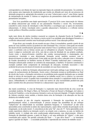 corresponderia a um ditame do rigor na exposição lógica do conteúdo do pensamento. Ào contrário,
seria apenas uma imposição do estabelecido que resulta em diluição por meio de um processo de
abstração progressiva, apropriado tão-somente a ser uma "ciência para o povo", uma forma vigente
de interpretação do mundo. E Adorno se vangloriava de pensamentos ainda não estabelecidos, de
pensamentos arrojados...
Este livro possibilita uma dupla aproximação. É possível lê-lo como intervenção de Adorno
no debate educacional que remete ao seu pensamento filosófico e social. Ou, inversamente,
concebê-lo como ensaio de introdução à obra filosófica e sociológica que se apoia em momentos
educacionais. A íntima vinculação entre a questão educacional e formativa e a reflexão teórica
social, política e filosófica constitui a manifes-
14 ▲
tação mais direta do núcleo temático essencial ao conjunto da chamada Escola de Frankfurt: a
relação entre teoria e prática. Em Adorno a teoria social é na realidade uma abordagem formativa, e
a reflexão educacional constitui uma focalização político-social. Uma educação política.
O que dizer, por exemplo, de um mundo em que a fome é avassaladora, quando a partir de um
ponto de vista científico-técnico já poderia ter sido eliminada? Ou, o inverso: como pode um mundo
tão desenvolvido cientificamente apresentar tanta miséria? Este é o problema central, insiste o nosso
autor: o confronto com as formas sociais que se sobrepõem às soluções "racionais". O problema
maior é julgar-se esclarecido sem sê-lo, sem dar-se conta da falsidade de sua própria condição.
Assim como o desenvolvimento científico não conduz necessariamente à emancipação, por
encontrar-se vinculado a uma determinada formação social, também acontece com o
desenvolvimento no plano educacional. Como pôde um país tão culto e educado como a Alemanha
de Goethe desembocar na barbárie nazista de Hitler? Caminho tradicional para a autonomia, a
formação cultural pode conduzir ao contrário da emancipação, à barbárie. O nazismo constituiria o
exemplo acabado deste componente de dominação da educação, resultado necessário e não
acidental do processo de desenvolvimento da sociedade em suas bases materiais.
o Adorno se detém na formação educacional por motivação análoga à que instigou Kant a se
ocupar do esclarecimento da Ilustração. Assim como a Ilustração tornara-se problemática no final
do século das Luzes, a formação converteu-se em problema nesta segunda ilustração que se estende
desde os inícios do movimento que, centrando-se no trabalho social, leva a ciência a se converter
em força produtiva social. O quadro mais avassalador dessa situação é o capitalismo tardio de nossa
época, embaralhando os referenciais da razão nos termos de uma racionalidade produtivista pela
qual o sentido ético dos processos formativos e educacionais vaga à mercê
15 ▲
das marés econômicas. A crise da formação é a expressão mais desenvolvida da crise social da
sociedade moderna. De Hegel a Marx, de Nietzsche a Freud, de Husserl a Heidegger, de Lukács à
Escola de Frankfurt, a crise do processo formativo seria um tema privilegiado. O trajeto intelectual
de Adorno constitui, neste sentido, a história desta crise da formação e da educação em face da
dinâmica do trabalho social.
A educação já não diz respeito meramente à formação da consciência de si, ao
aperfeiçoamento moral, à conscientização. É preciso escapar das armadilhas de um enfoque
"subjetivista" da subjetividade na sociedade capitalista burguesa. A "consciência" já não seria
apreendida como constituída no plano das representações, sejam idéias oriundas da percepção ou da
imaginação, ou da razão moral. A consciência já não seria "de", mas ela "é". Seria apreendida como
sendo experiência objetiva na interação social e na relação com a natureza, ou seja, no âmbito do
trabalho social. A verdade não seria condicionada subjetivamente, mas objetivamente. Afinal a
formação da identidade passara, a partir de Hegel, a ser uma atribuição do "objeto", e não mais
constituída pelo sujeito. Da questão colocada por Kant — "o que devo fazer?" — se transitaria
agora à questão do objeto — a sociedade produzida e reproduzida nos termos do trabalho social —
 