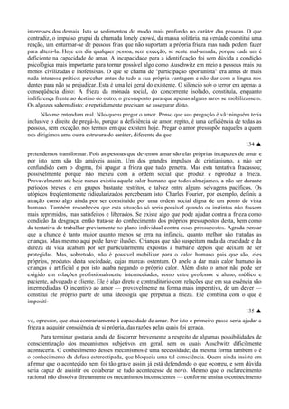 interesses dos demais. Isto se sedimentou do modo mais profundo no caráter das pessoas. O que
contradiz, o impulso grupai da chamada lonely crowd, da massa solitária, na verdade constitui uma
reação, um enturmar-se de pessoas frias que não suportam a própria frieza mas nada podem fazer
para alterá-la. Hoje em dia qualquer pessoa, sem exceção, se sente mal-amada, porque cada um é
deficiente na capacidade de amar. A incapacidade para a identificação foi sem dúvida a condição
psicológica mais importante para tornar possível algo como Auschwitz em meio a pessoas mais ou
menos civilizadas e inofensivas. O que se chama de "participação oportunista" era antes de mais
nada interesse prático: perceber antes de tudo a sua própria vantagem e não dar com a língua nos
dentes para não se prejudicar. Esta é uma lei geral do existente. O silêncio sob o terror era apenas a
conseqüência disto: A frieza da mônada social, do concorrente isolado, constituía, enquanto
indiferença frente ao destino do outro, o pressuposto para que apenas alguns raros se mobilizassem.
Os algozes sabem disto; e repetidamente precisam se assegurar disto.
Não me entendam mal. Não quero pregar o amor. Penso que sua pregação é vã: ninguém teria
inclusive o direito de pregá-lo, porque a deficiência de amor, repito, é uma deficiência de todas as
pessoas, sem exceção, nos termos em que existem hoje. Pregar o amor pressupõe naqueles a quem
nos dirigimos uma outra estrutura do caráter, diferente da que
134 ▲
pretendemos transformar. Pois as pessoas que devemos amar são elas próprias incapazes de amar e
por isto nem são tão amáveis assim. Um dos grandes impulsos do cristianismo, a não ser
confundido com o dogma, foi apagar a frieza que tudo penetra. Mas esta tentativa fracassou;
possivelmente porque não mexeu com a ordem social que produz e reproduz a frieza.
Provavelmente até hoje nunca existiu aquele calor humano que todos almejamos, a não ser durante
períodos breves e em grupos bastante restritos, e talvez entre alguns selvagens pacíficos. Os
utópicos freqüentemente ridicularizados perceberam isto. Charles Fourier, por exemplo, definiu a
atração como algo ainda por ser constituído por uma ordem social digna de um ponto de vista
humano. Também reconheceu que esta situação só seria possível quando os instintos não fossem
mais reprimidos, mas satisfeitos e liberados. Se existe algo que pode ajudar contra a frieza como
condição da desgraça, então trata-se do conhecimento dos próprios pressupostos desta, bem como
da tentativa de trabalhar previamente no plano individual contra esses pressupostos. Agrada pensar
que a chance é tanto maior quanto menos se erra na infância, quanto melhor são tratadas as
crianças. Mas mesmo aqui pode haver ilusões. Crianças que não suspeitam nada da crueldade e da
dureza da vida acabam por ser particularmente expostas à barbárie depois que deixam de ser
protegidas. Mas, sobretudo, não é possível mobilizar para o calor humano pais que são, eles
próprios, produtos desta sociedade, cujas marcas ostentam. O apelo a dar mais calor humano às
crianças é artificial e por isto acaba negando o próprio calor. Além disto o amor não pode ser
exigido em relações profissionalmente intermediadas, como entre professor e aluno, médico e
paciente, advogado e cliente. Ele é algo direto e contraditório com relações que em sua essência são
intermediadas. O incentivo ao amor — provavelmente na forma mais imperativa, de um dever —
constitui ele próprio parte de uma ideologia que perpetua a frieza. Ele combina com o que é
imposití-
135 ▲
vo, opressor, que atua contrariamente à capacidade de amar. Por isto o primeiro passo seria ajudar a
frieza a adquirir consciência de si própria, das razões pelas quais foi gerada.
Para terminar gostaria ainda de discorrer brevemente a respeito de algumas possibilidades de
conscientização dos mecanismos subjetivos em geral, sem os quais Auschwitz dificilmente
aconteceria. O conhecimento desses mecanismos é uma necessidade; da mesma forma também o é
o conhecimento da defesa estereotipada, que bloqueia uma tal consciência. Quem ainda insiste em
afirmar que o acontecido nem foi tão grave assim já está defendendo o que ocorreu, e sem dúvida
seria capaz de assistir ou colaborar se tudo acontecesse de novo. Mesmo que o esclarecimento
racional não dissolva diretamente os mecanismos inconscientes — conforme ensina o conhecimento
 