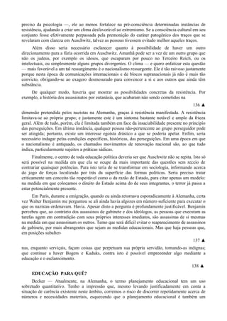 preciso da psicologia —, ele ao menos fortalece na pré-consciência determinadas instâncias de
resistência, ajudando a criar um clima desfavorável ao extremismo. Se a consciência cultural em seu
conjunto fosse efetivamente perpassada pela premonição do caráter patogênico dos traços que se
revelaram com clareza em Auschwitz, talvez as pessoas tivessem evitado melhor aqueles traços.
Além disso seria necessário esclarecer quanto à possibilidade de haver um outro
direcionamento para a fúria ocorrida em Auschwitz. Amanhã pode ser a vez de um outro grupo que
não os judeus, por exemplo os idosos, que escaparam por pouco no Terceiro Reich, ou os
intelectuais, ou simplesmente alguns grupos divergentes. O clima — e quero enfatizar esta questão
— mais favorável a um tal ressurgimento é o nacionalismo ressurgente. Ele é tão raivoso justamente
porque nesta época de comunicações internacionais e de blocos supranacionais já não é mais tão
convicto, obrigando-se ao exagero desmesurado para convencer a si e aos outros que ainda têm
substância.
De qualquer modo, haveria que mostrar as possibilidades concretas da resistência. Por
exemplo, a história dos assassinatos por eutanásia, que acabaram não sendo cometidos na
136 ▲
dimensão pretendida pelos nazistas na Alemanha, graças à resistência manifestada. A resistência
limitava-se ao próprio grupo; e justamente este é um sintoma bastante notável e amplo da frieza
geral. Além de tudo, porém, ela é limitada também em face da insaciabilidade presente no princípio
das perseguições. Em última instância, qualquer pessoa não-pertencente ao grupo perseguidor pode
ser atingida; portanto, existe um interesse egoísta drástico a que se poderia apelar. Enfim, seria
necessário indagar pelas condições específicas, históricas, das perseguições. Em uma época em que
o nacionalismo é antiquado, os chamados movimentos de renovação nacional são, ao que tudo
indica, particularmente sujeitos a práticas sádicas.
Finalmente, o centro de toda educação política deveria ser que Auschwitz não se repita. Isto só
será possível na medida em que ela se ocupe da mais importante das questões sem receio de
contrariar quaisquer potências. Para isto teria de se transformar em sociologia, informando acerca
do jogo de forças localizado por trás da superfície das formas políticas. Seria preciso tratar
criticamente um conceito tão respeitável como o da razão de Estado, para citar apenas um modelo:
na medida em que colocamos o direito do Estado acima do de seus integrantes, o terror já passa a
estar potencialmente presente.
Em Paris, durante a emigração, quando eu ainda retornava esporadicamente à Alemanha, certa
vez Walter Benjamin me perguntou se ali ainda havia algozes em número suficiente para executar o
que os nazistas ordenavam. Havia. Apesar disto a pergunta é profundamente justificável. Benjamin
percebeu que, ao contrário dos assassinos de gabinete e dos ideólogos, as pessoas que executam as
tarefas agem em contradição com seus próprios interesses imediatos, são assassinas de si mesmas
na medida em que assassinam os outros. Temo que será difícil evitar o reaparecimento de assassinos
de gabinete, por mais abrangentes que sejam as medidas educacionais. Mas que haja pessoas que,
em posições subalter-
137 ▲
nas, enquanto serviçais, façam coisas que perpetuam sua própria servidão, tornando-as indignas;
que continue a haver Bogers e Kaduks, contra isto é possível empreeender algo mediante a
educação e o esclarecimento.
138 ▲
EDUCAÇÃO PARA QUÊ?
Becker — Atualmente, na Alemanha, o termo planejamento educacional tem um uso
sobretudo quantitativo. Tenho a impressão que, mesmo levando justificadamente em conta a
situação de carência existente neste âmbito, corremos o risco de discorrer repetidamente acerca de
números e necessidades materiais, esquecendo que o planejamento educacional é também um
 